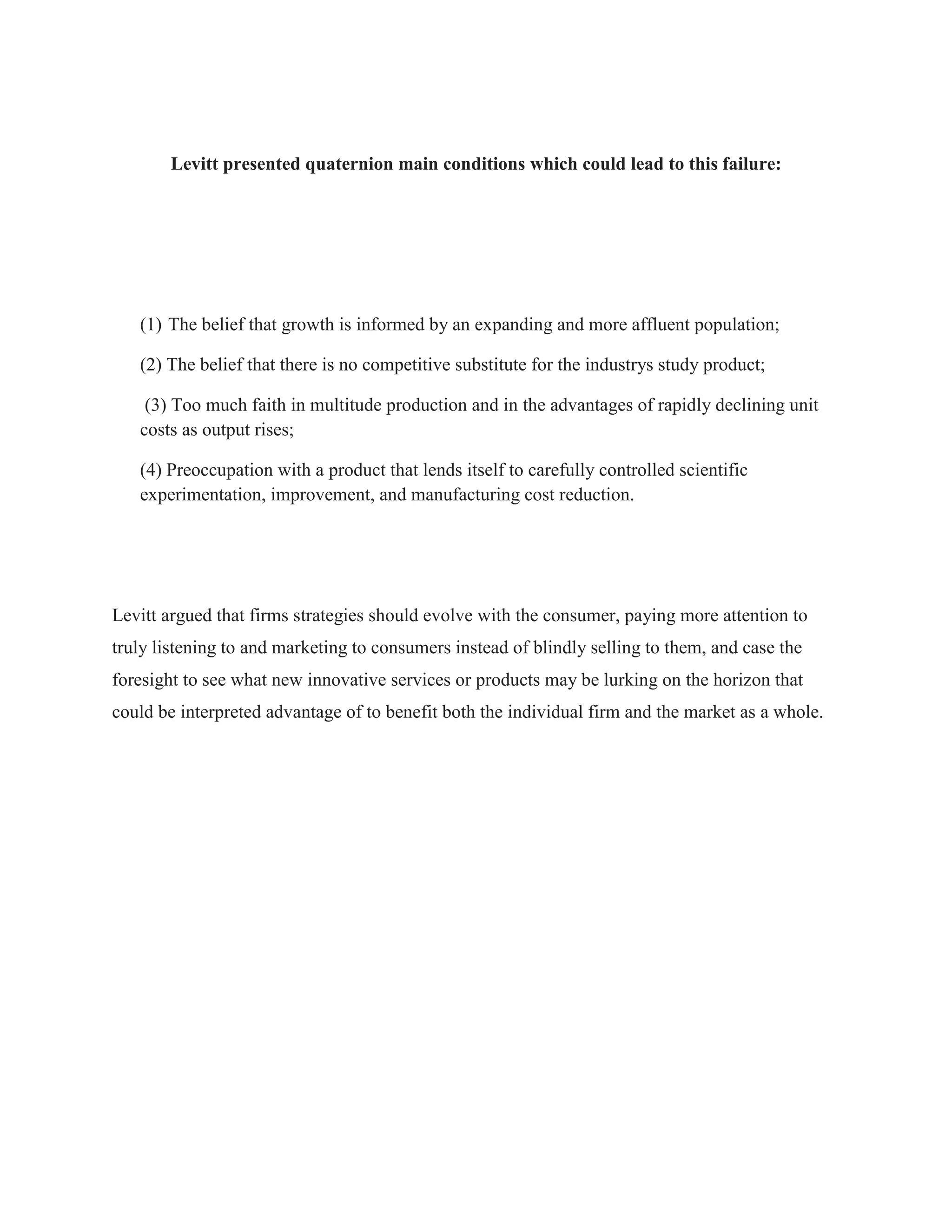 Levitt presented quaternion main conditions which could lead to this failure:
(1) The belief that growth is informed by an expanding and more affluent population;
(2) The belief that there is no competitive substitute for the industrys study product;
(3) Too much faith in multitude production and in the advantages of rapidly declining unit
costs as output rises;
(4) Preoccupation with a product that lends itself to carefully controlled scientific
experimentation, improvement, and manufacturing cost reduction.
Levitt argued that firms strategies should evolve with the consumer, paying more attention to
truly listening to and marketing to consumers instead of blindly selling to them, and case the
foresight to see what new innovative services or products may be lurking on the horizon that
could be interpreted advantage of to benefit both the individual firm and the market as a whole.
 
