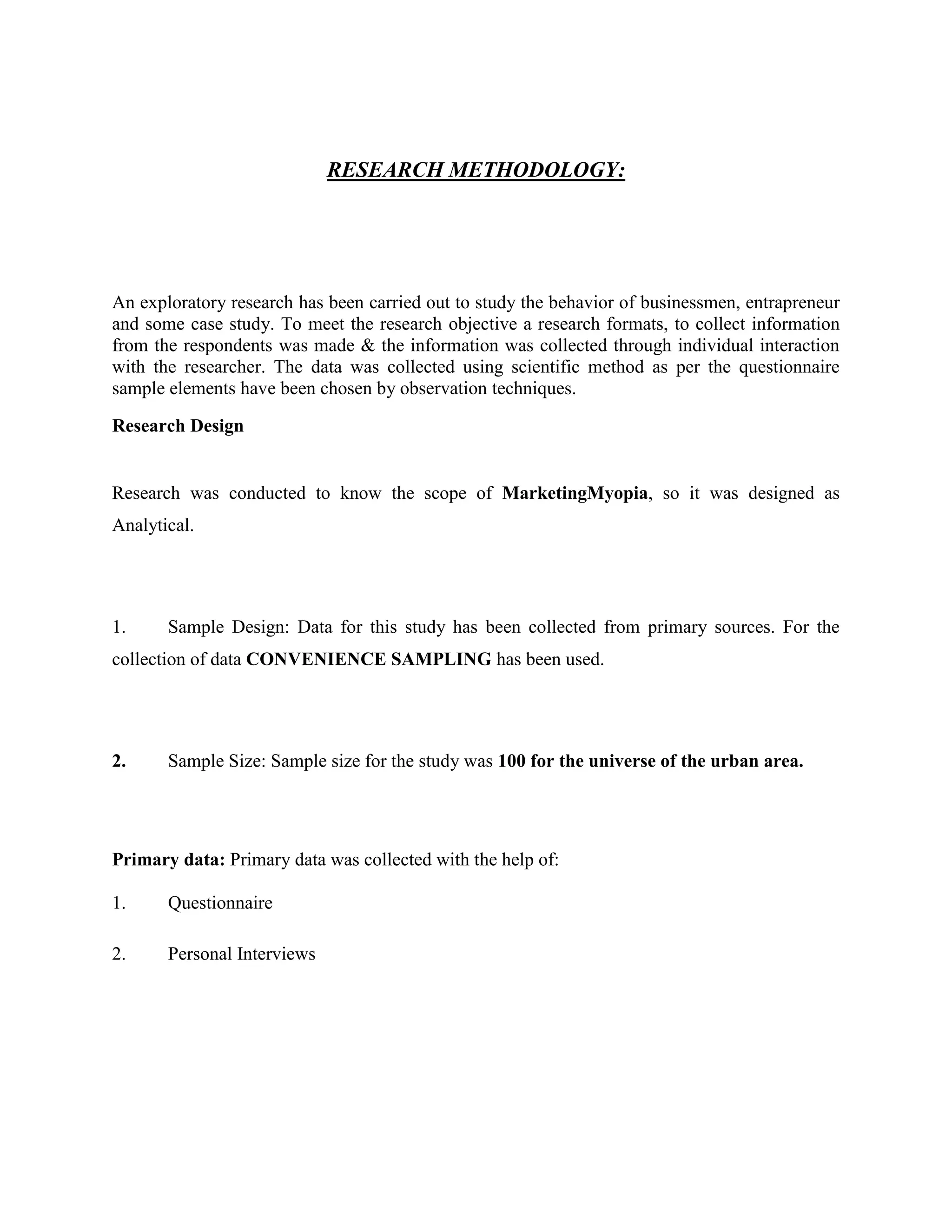 RESEARCH METHODOLOGY:
An exploratory research has been carried out to study the behavior of businessmen, entrapreneur
and some case study. To meet the research objective a research formats, to collect information
from the respondents was made & the information was collected through individual interaction
with the researcher. The data was collected using scientific method as per the questionnaire
sample elements have been chosen by observation techniques.
Research Design
Research was conducted to know the scope of MarketingMyopia, so it was designed as
Analytical.
1. Sample Design: Data for this study has been collected from primary sources. For the
collection of data CONVENIENCE SAMPLING has been used.
2. Sample Size: Sample size for the study was 100 for the universe of the urban area.
Primary data: Primary data was collected with the help of:
1. Questionnaire
2. Personal Interviews
 