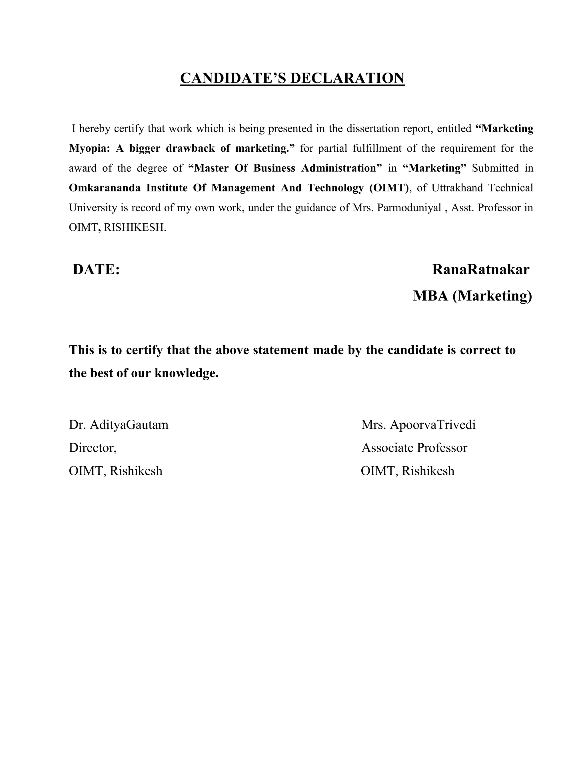CANDIDATE’S DECLARATION
I hereby certify that work which is being presented in the dissertation report, entitled “Marketing
Myopia: A bigger drawback of marketing.” for partial fulfillment of the requirement for the
award of the degree of “Master Of Business Administration” in “Marketing” Submitted in
Omkarananda Institute Of Management And Technology (OIMT), of Uttrakhand Technical
University is record of my own work, under the guidance of Mrs. Parmoduniyal , Asst. Professor in
OIMT, RISHIKESH.
DATE: RanaRatnakar
MBA (Marketing)
This is to certify that the above statement made by the candidate is correct to
the best of our knowledge.
Dr. AdityaGautam Mrs. ApoorvaTrivedi
Director, Associate Professor
OIMT, Rishikesh OIMT, Rishikesh
 