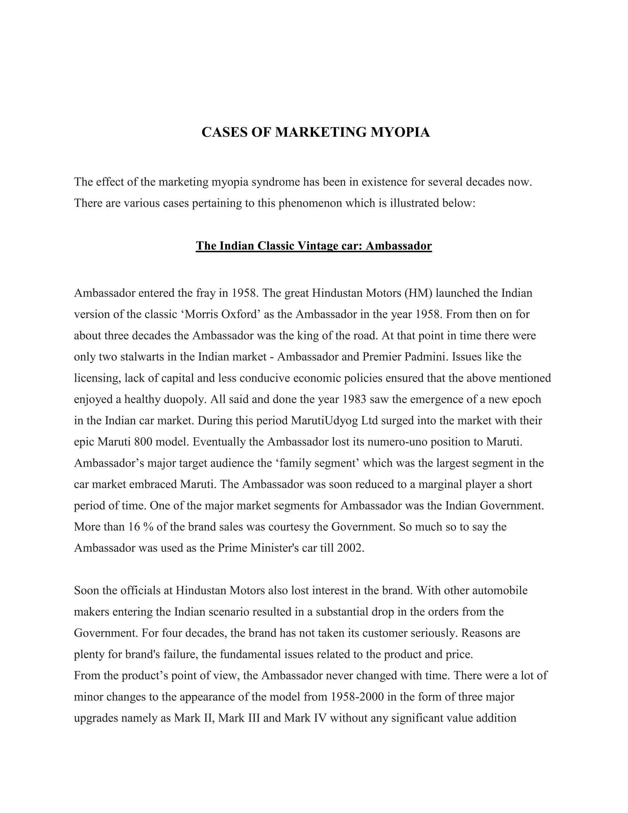 CASES OF MARKETING MYOPIA
The effect of the marketing myopia syndrome has been in existence for several decades now.
There are various cases pertaining to this phenomenon which is illustrated below:
The Indian Classic Vintage car: Ambassador
Ambassador entered the fray in 1958. The great Hindustan Motors (HM) launched the Indian
version of the classic „Morris Oxford‟ as the Ambassador in the year 1958. From then on for
about three decades the Ambassador was the king of the road. At that point in time there were
only two stalwarts in the Indian market - Ambassador and Premier Padmini. Issues like the
licensing, lack of capital and less conducive economic policies ensured that the above mentioned
enjoyed a healthy duopoly. All said and done the year 1983 saw the emergence of a new epoch
in the Indian car market. During this period MarutiUdyog Ltd surged into the market with their
epic Maruti 800 model. Eventually the Ambassador lost its numero-uno position to Maruti.
Ambassador‟s major target audience the „family segment‟ which was the largest segment in the
car market embraced Maruti. The Ambassador was soon reduced to a marginal player a short
period of time. One of the major market segments for Ambassador was the Indian Government.
More than 16 % of the brand sales was courtesy the Government. So much so to say the
Ambassador was used as the Prime Minister's car till 2002.
Soon the officials at Hindustan Motors also lost interest in the brand. With other automobile
makers entering the Indian scenario resulted in a substantial drop in the orders from the
Government. For four decades, the brand has not taken its customer seriously. Reasons are
plenty for brand's failure, the fundamental issues related to the product and price.
From the product‟s point of view, the Ambassador never changed with time. There were a lot of
minor changes to the appearance of the model from 1958-2000 in the form of three major
upgrades namely as Mark II, Mark III and Mark IV without any significant value addition
 