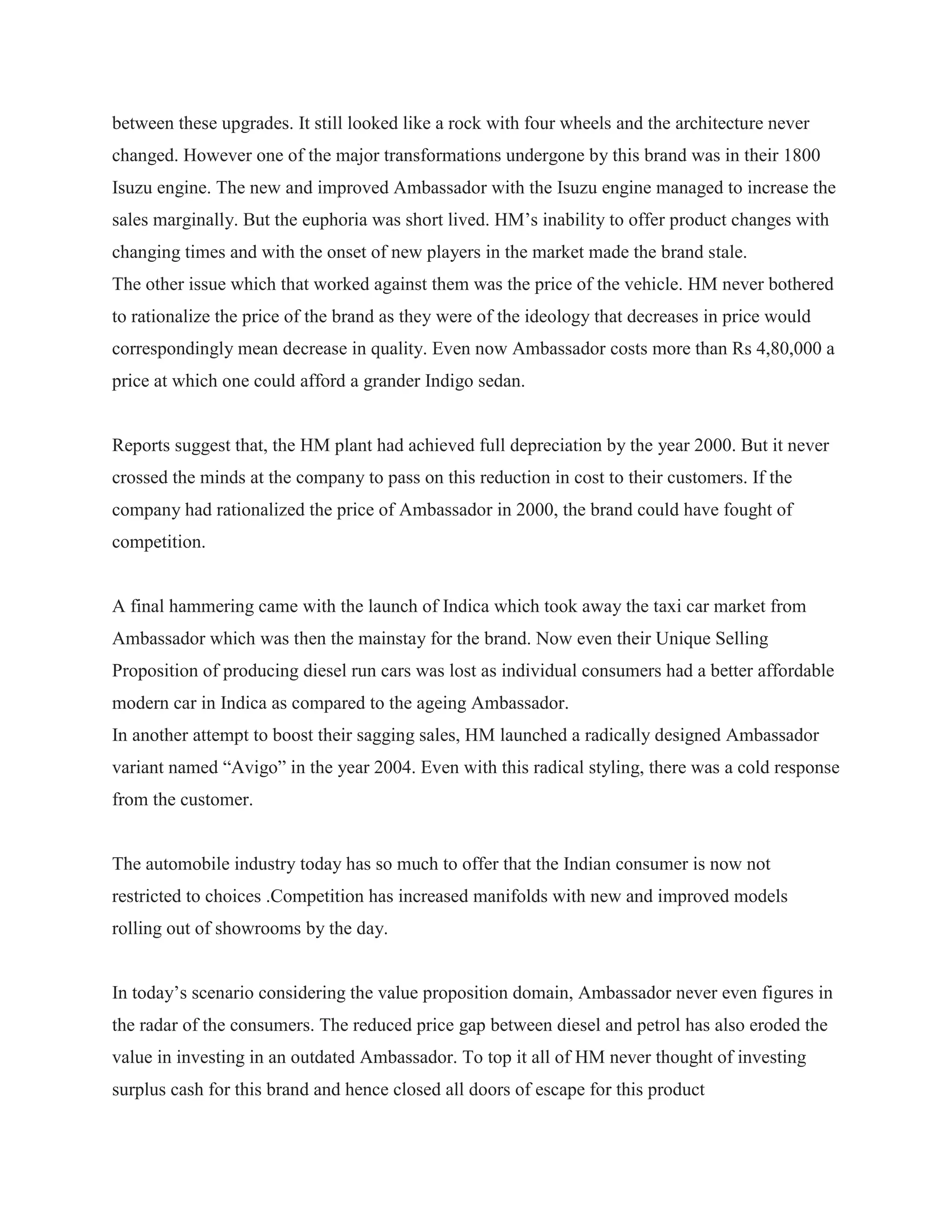 between these upgrades. It still looked like a rock with four wheels and the architecture never
changed. However one of the major transformations undergone by this brand was in their 1800
Isuzu engine. The new and improved Ambassador with the Isuzu engine managed to increase the
sales marginally. But the euphoria was short lived. HM‟s inability to offer product changes with
changing times and with the onset of new players in the market made the brand stale.
The other issue which that worked against them was the price of the vehicle. HM never bothered
to rationalize the price of the brand as they were of the ideology that decreases in price would
correspondingly mean decrease in quality. Even now Ambassador costs more than Rs 4,80,000 a
price at which one could afford a grander Indigo sedan.
Reports suggest that, the HM plant had achieved full depreciation by the year 2000. But it never
crossed the minds at the company to pass on this reduction in cost to their customers. If the
company had rationalized the price of Ambassador in 2000, the brand could have fought of
competition.
A final hammering came with the launch of Indica which took away the taxi car market from
Ambassador which was then the mainstay for the brand. Now even their Unique Selling
Proposition of producing diesel run cars was lost as individual consumers had a better affordable
modern car in Indica as compared to the ageing Ambassador.
In another attempt to boost their sagging sales, HM launched a radically designed Ambassador
variant named “Avigo” in the year 2004. Even with this radical styling, there was a cold response
from the customer.
The automobile industry today has so much to offer that the Indian consumer is now not
restricted to choices .Competition has increased manifolds with new and improved models
rolling out of showrooms by the day.
In today‟s scenario considering the value proposition domain, Ambassador never even figures in
the radar of the consumers. The reduced price gap between diesel and petrol has also eroded the
value in investing in an outdated Ambassador. To top it all of HM never thought of investing
surplus cash for this brand and hence closed all doors of escape for this product
 