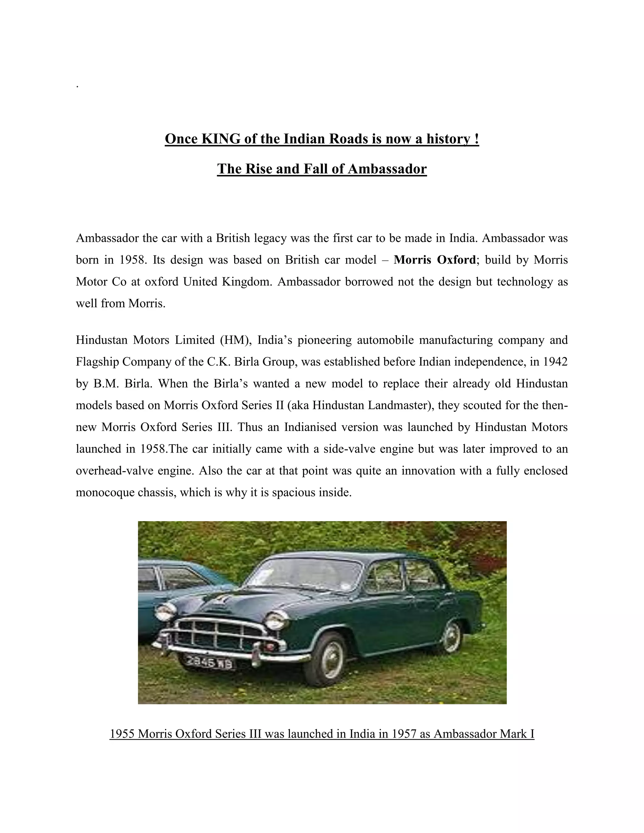 .
Once KING of the Indian Roads is now a history !
The Rise and Fall of Ambassador
Ambassador the car with a British legacy was the first car to be made in India. Ambassador was
born in 1958. Its design was based on British car model – Morris Oxford; build by Morris
Motor Co at oxford United Kingdom. Ambassador borrowed not the design but technology as
well from Morris.
Hindustan Motors Limited (HM), India‟s pioneering automobile manufacturing company and
Flagship Company of the C.K. Birla Group, was established before Indian independence, in 1942
by B.M. Birla. When the Birla‟s wanted a new model to replace their already old Hindustan
models based on Morris Oxford Series II (aka Hindustan Landmaster), they scouted for the then-
new Morris Oxford Series III. Thus an Indianised version was launched by Hindustan Motors
launched in 1958.The car initially came with a side-valve engine but was later improved to an
overhead-valve engine. Also the car at that point was quite an innovation with a fully enclosed
monocoque chassis, which is why it is spacious inside.
1955 Morris Oxford Series III was launched in India in 1957 as Ambassador Mark I
 