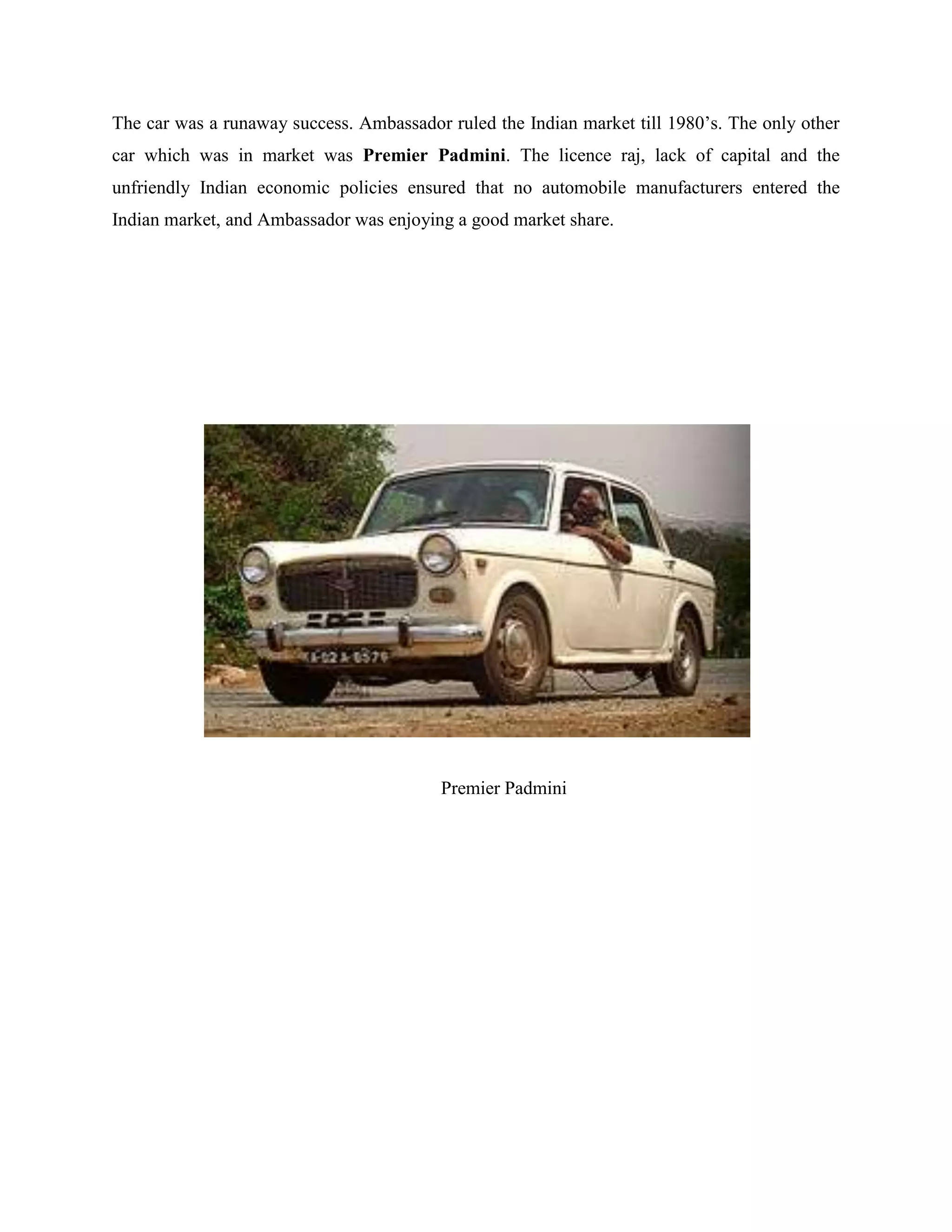 The car was a runaway success. Ambassador ruled the Indian market till 1980‟s. The only other
car which was in market was Premier Padmini. The licence raj, lack of capital and the
unfriendly Indian economic policies ensured that no automobile manufacturers entered the
Indian market, and Ambassador was enjoying a good market share.
Premier Padmini
 