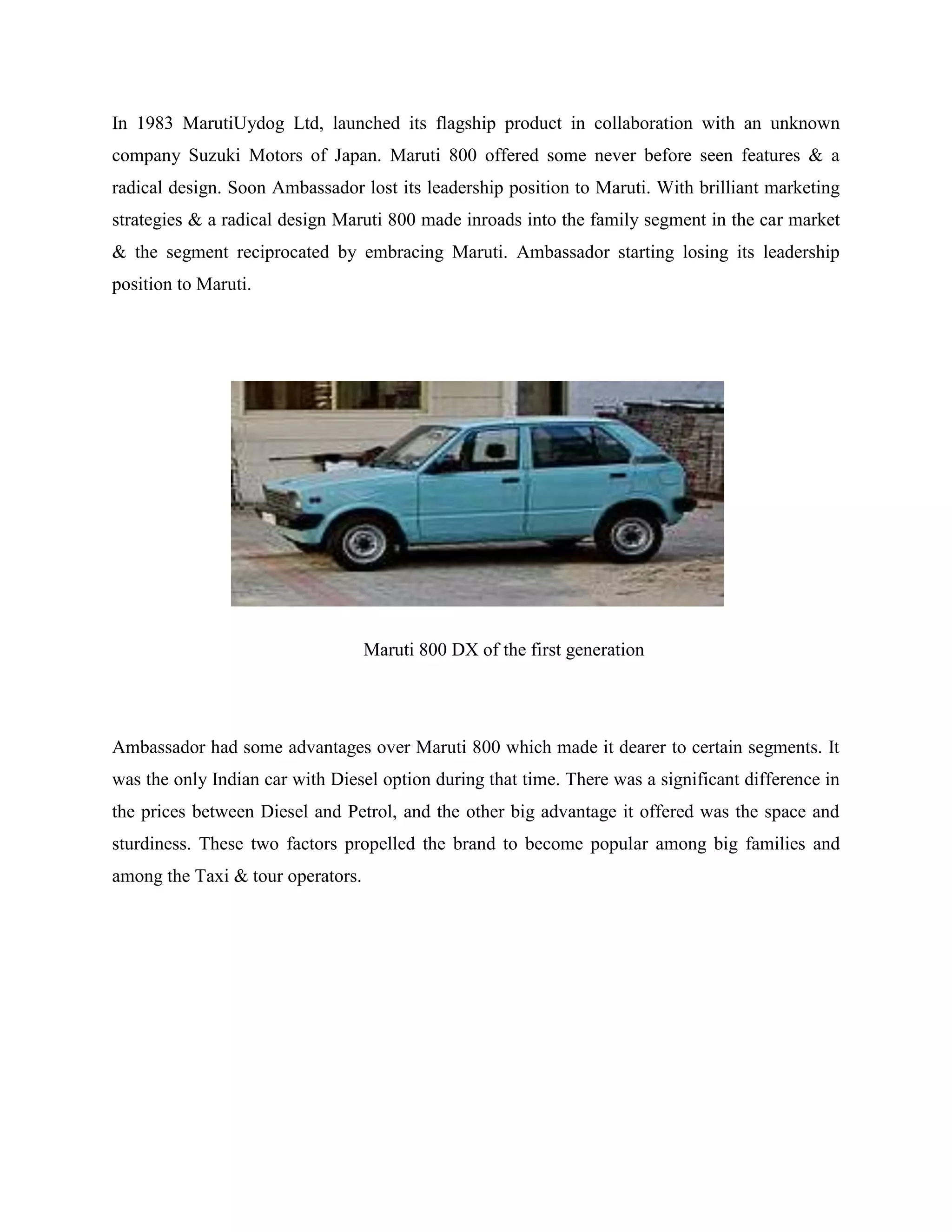 In 1983 MarutiUydog Ltd, launched its flagship product in collaboration with an unknown
company Suzuki Motors of Japan. Maruti 800 offered some never before seen features & a
radical design. Soon Ambassador lost its leadership position to Maruti. With brilliant marketing
strategies & a radical design Maruti 800 made inroads into the family segment in the car market
& the segment reciprocated by embracing Maruti. Ambassador starting losing its leadership
position to Maruti.
Maruti 800 DX of the first generation
Ambassador had some advantages over Maruti 800 which made it dearer to certain segments. It
was the only Indian car with Diesel option during that time. There was a significant difference in
the prices between Diesel and Petrol, and the other big advantage it offered was the space and
sturdiness. These two factors propelled the brand to become popular among big families and
among the Taxi & tour operators.
 