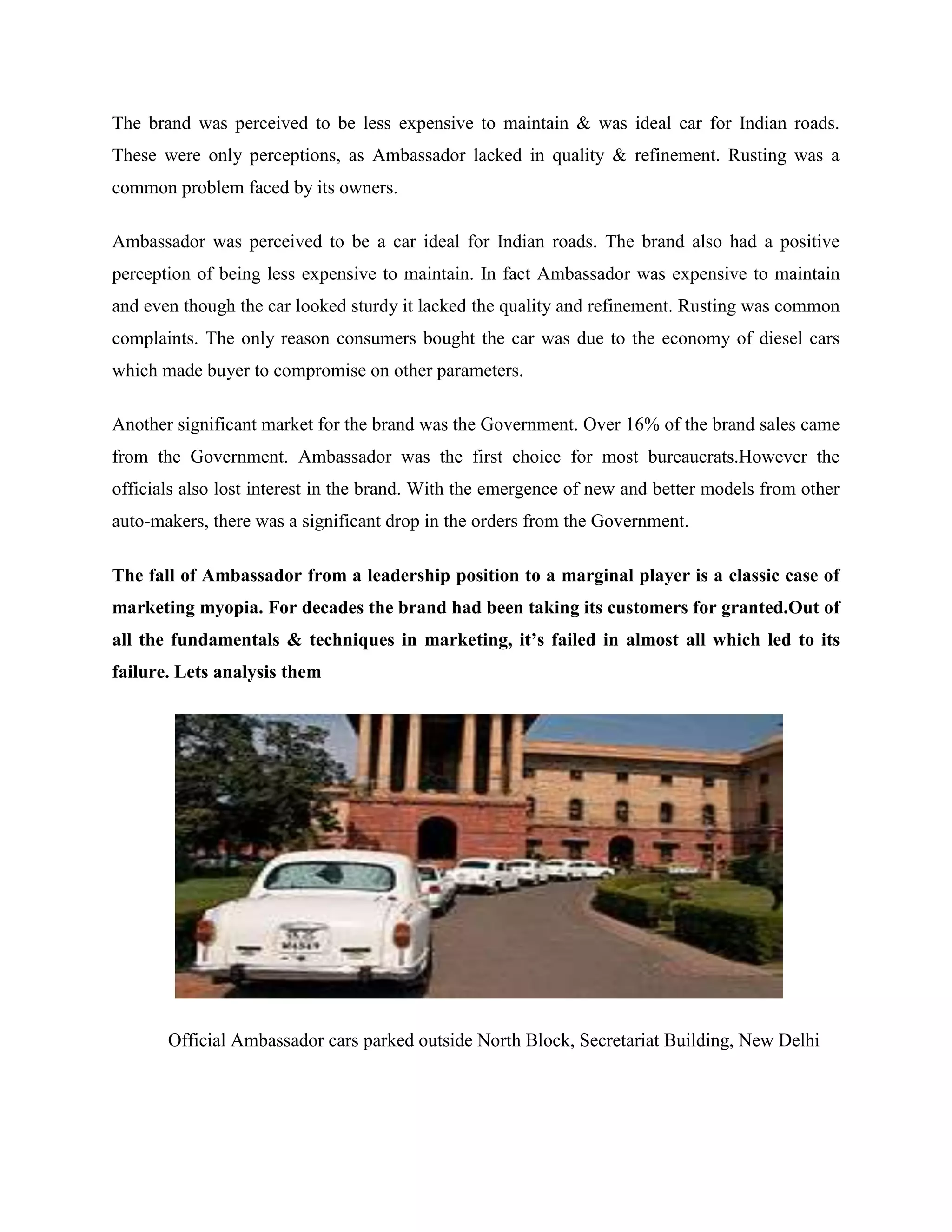 The brand was perceived to be less expensive to maintain & was ideal car for Indian roads.
These were only perceptions, as Ambassador lacked in quality & refinement. Rusting was a
common problem faced by its owners.
Ambassador was perceived to be a car ideal for Indian roads. The brand also had a positive
perception of being less expensive to maintain. In fact Ambassador was expensive to maintain
and even though the car looked sturdy it lacked the quality and refinement. Rusting was common
complaints. The only reason consumers bought the car was due to the economy of diesel cars
which made buyer to compromise on other parameters.
Another significant market for the brand was the Government. Over 16% of the brand sales came
from the Government. Ambassador was the first choice for most bureaucrats.However the
officials also lost interest in the brand. With the emergence of new and better models from other
auto-makers, there was a significant drop in the orders from the Government.
The fall of Ambassador from a leadership position to a marginal player is a classic case of
marketing myopia. For decades the brand had been taking its customers for granted.Out of
all the fundamentals & techniques in marketing, it’s failed in almost all which led to its
failure. Lets analysis them
Official Ambassador cars parked outside North Block, Secretariat Building, New Delhi
 