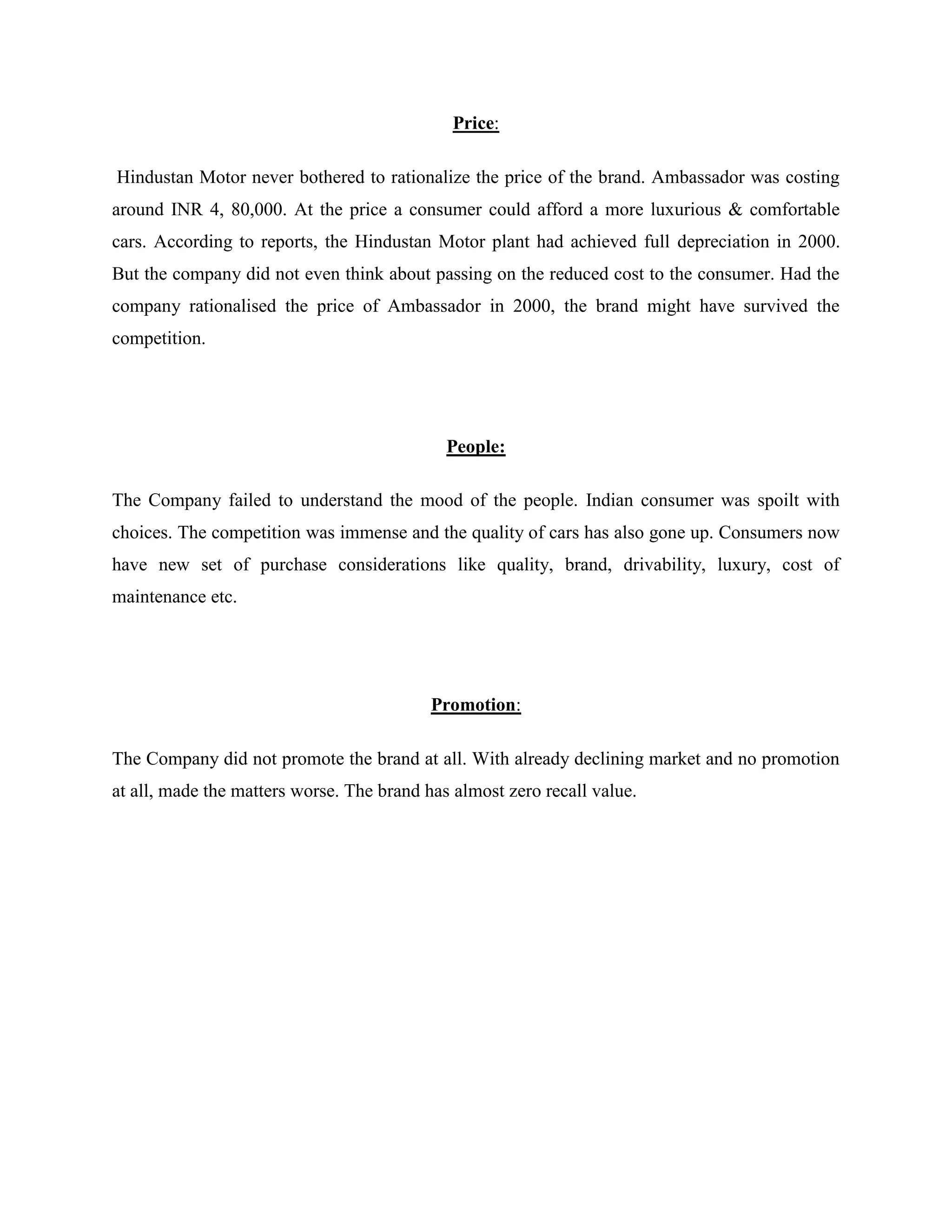 Price:
Hindustan Motor never bothered to rationalize the price of the brand. Ambassador was costing
around INR 4, 80,000. At the price a consumer could afford a more luxurious & comfortable
cars. According to reports, the Hindustan Motor plant had achieved full depreciation in 2000.
But the company did not even think about passing on the reduced cost to the consumer. Had the
company rationalised the price of Ambassador in 2000, the brand might have survived the
competition.
People:
The Company failed to understand the mood of the people. Indian consumer was spoilt with
choices. The competition was immense and the quality of cars has also gone up. Consumers now
have new set of purchase considerations like quality, brand, drivability, luxury, cost of
maintenance etc.
Promotion:
The Company did not promote the brand at all. With already declining market and no promotion
at all, made the matters worse. The brand has almost zero recall value.
 