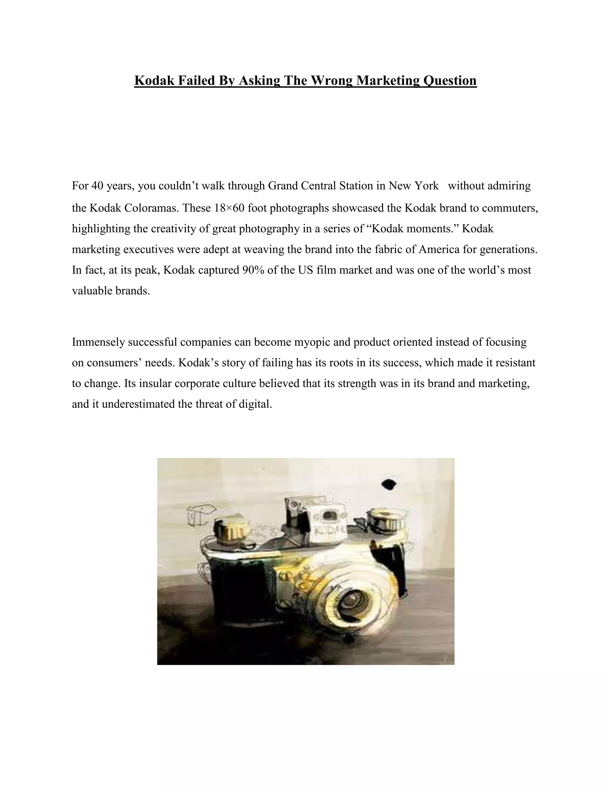 Kodak Failed By Asking The Wrong Marketing Question
For 40 years, you couldn‟t walk through Grand Central Station in New York  without admiring
the Kodak Coloramas. These 18×60 foot photographs showcased the Kodak brand to commuters,
highlighting the creativity of great photography in a series of “Kodak moments.” Kodak
marketing executives were adept at weaving the brand into the fabric of America for generations.
In fact, at its peak, Kodak captured 90% of the US film market and was one of the world‟s most
valuable brands.
Immensely successful companies can become myopic and product oriented instead of focusing
on consumers‟ needs. Kodak‟s story of failing has its roots in its success, which made it resistant
to change. Its insular corporate culture believed that its strength was in its brand and marketing,
and it underestimated the threat of digital.
 