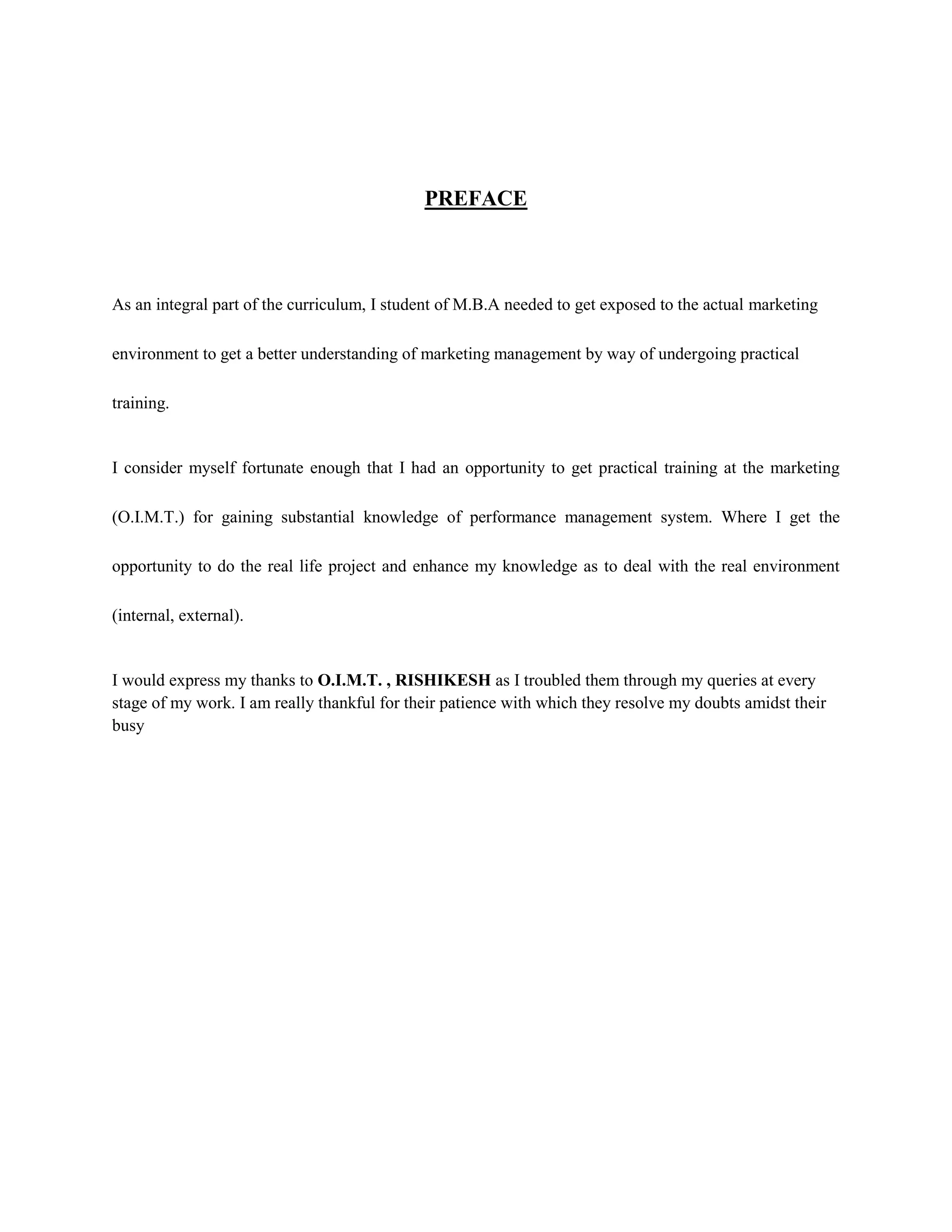 PREFACE
As an integral part of the curriculum, I student of M.B.A needed to get exposed to the actual marketing
environment to get a better understanding of marketing management by way of undergoing practical
training.
I consider myself fortunate enough that I had an opportunity to get practical training at the marketing
(O.I.M.T.) for gaining substantial knowledge of performance management system. Where I get the
opportunity to do the real life project and enhance my knowledge as to deal with the real environment
(internal, external).
I would express my thanks to O.I.M.T. , RISHIKESH as I troubled them through my queries at every
stage of my work. I am really thankful for their patience with which they resolve my doubts amidst their
busy
 
