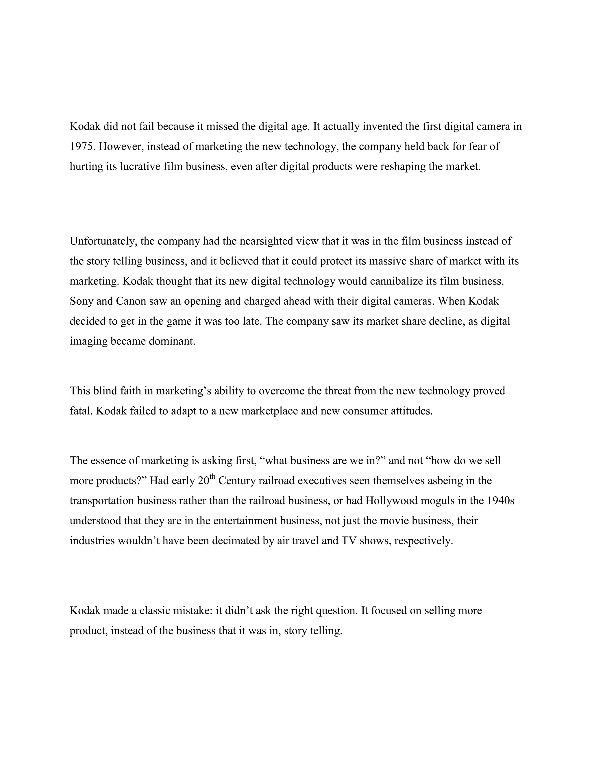 Kodak did not fail because it missed the digital age. It actually invented the first digital camera in
1975. However, instead of marketing the new technology, the company held back for fear of
hurting its lucrative film business, even after digital products were reshaping the market.
Unfortunately, the company had the nearsighted view that it was in the film business instead of
the story telling business, and it believed that it could protect its massive share of market with its
marketing. Kodak thought that its new digital technology would cannibalize its film business.
Sony and Canon saw an opening and charged ahead with their digital cameras. When Kodak
decided to get in the game it was too late. The company saw its market share decline, as digital
imaging became dominant.
This blind faith in marketing‟s ability to overcome the threat from the new technology proved
fatal. Kodak failed to adapt to a new marketplace and new consumer attitudes.
The essence of marketing is asking first, “what business are we in?” and not “how do we sell
more products?” Had early 20th
Century railroad executives seen themselves asbeing in the
transportation business rather than the railroad business, or had Hollywood moguls in the 1940s
understood that they are in the entertainment business, not just the movie business, their
industries wouldn‟t have been decimated by air travel and TV shows, respectively.
Kodak made a classic mistake: it didn‟t ask the right question. It focused on selling more
product, instead of the business that it was in, story telling.
 