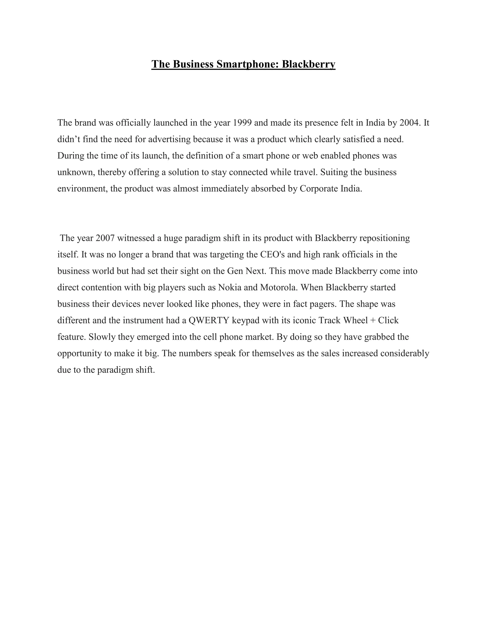 The Business Smartphone: Blackberry
The brand was officially launched in the year 1999 and made its presence felt in India by 2004. It
didn‟t find the need for advertising because it was a product which clearly satisfied a need.
During the time of its launch, the definition of a smart phone or web enabled phones was
unknown, thereby offering a solution to stay connected while travel. Suiting the business
environment, the product was almost immediately absorbed by Corporate India.
The year 2007 witnessed a huge paradigm shift in its product with Blackberry repositioning
itself. It was no longer a brand that was targeting the CEO's and high rank officials in the
business world but had set their sight on the Gen Next. This move made Blackberry come into
direct contention with big players such as Nokia and Motorola. When Blackberry started
business their devices never looked like phones, they were in fact pagers. The shape was
different and the instrument had a QWERTY keypad with its iconic Track Wheel + Click
feature. Slowly they emerged into the cell phone market. By doing so they have grabbed the
opportunity to make it big. The numbers speak for themselves as the sales increased considerably
due to the paradigm shift.
 