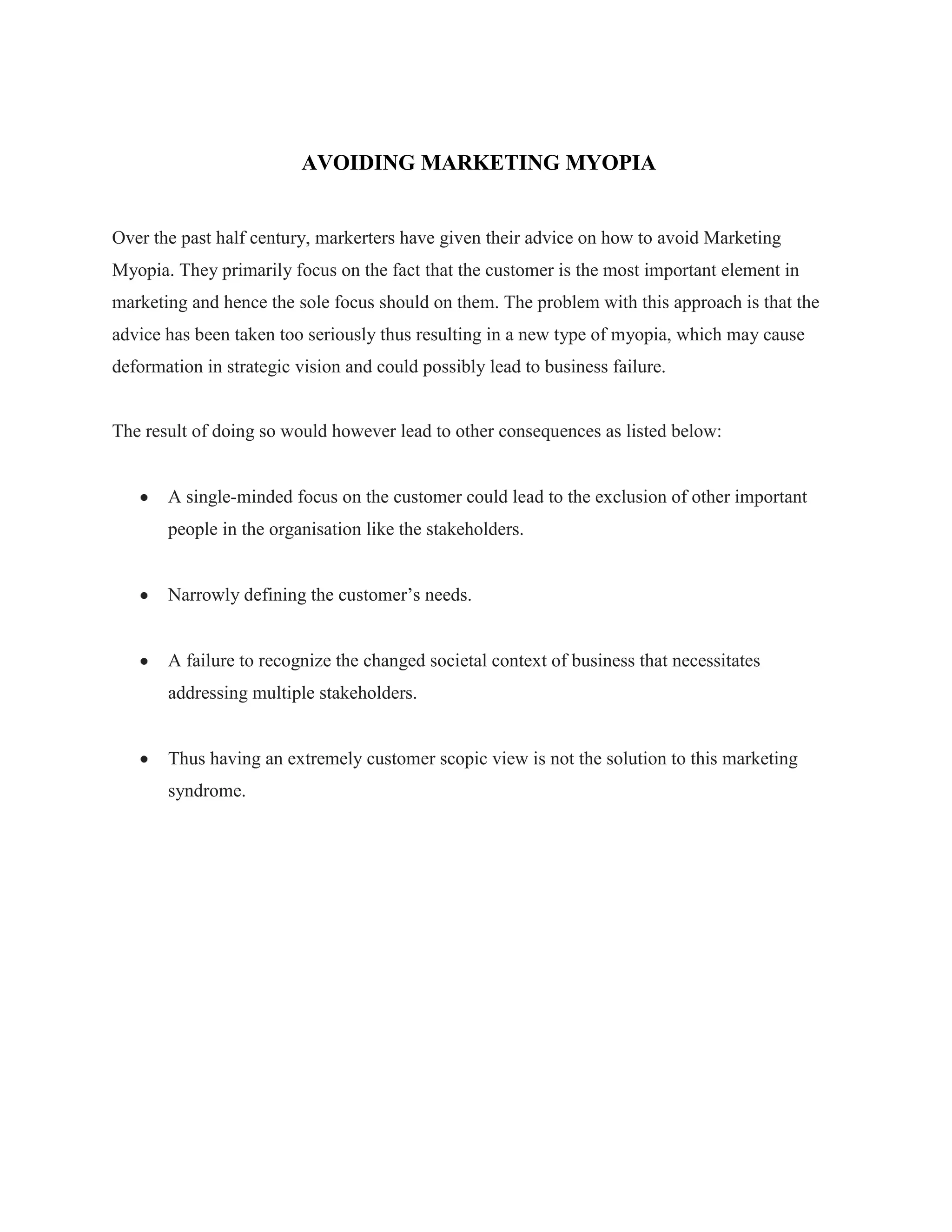 AVOIDING MARKETING MYOPIA
Over the past half century, markerters have given their advice on how to avoid Marketing
Myopia. They primarily focus on the fact that the customer is the most important element in
marketing and hence the sole focus should on them. The problem with this approach is that the
advice has been taken too seriously thus resulting in a new type of myopia, which may cause
deformation in strategic vision and could possibly lead to business failure.
The result of doing so would however lead to other consequences as listed below:
A single-minded focus on the customer could lead to the exclusion of other important
people in the organisation like the stakeholders.
Narrowly defining the customer‟s needs.
A failure to recognize the changed societal context of business that necessitates
addressing multiple stakeholders.
Thus having an extremely customer scopic view is not the solution to this marketing
syndrome.
 