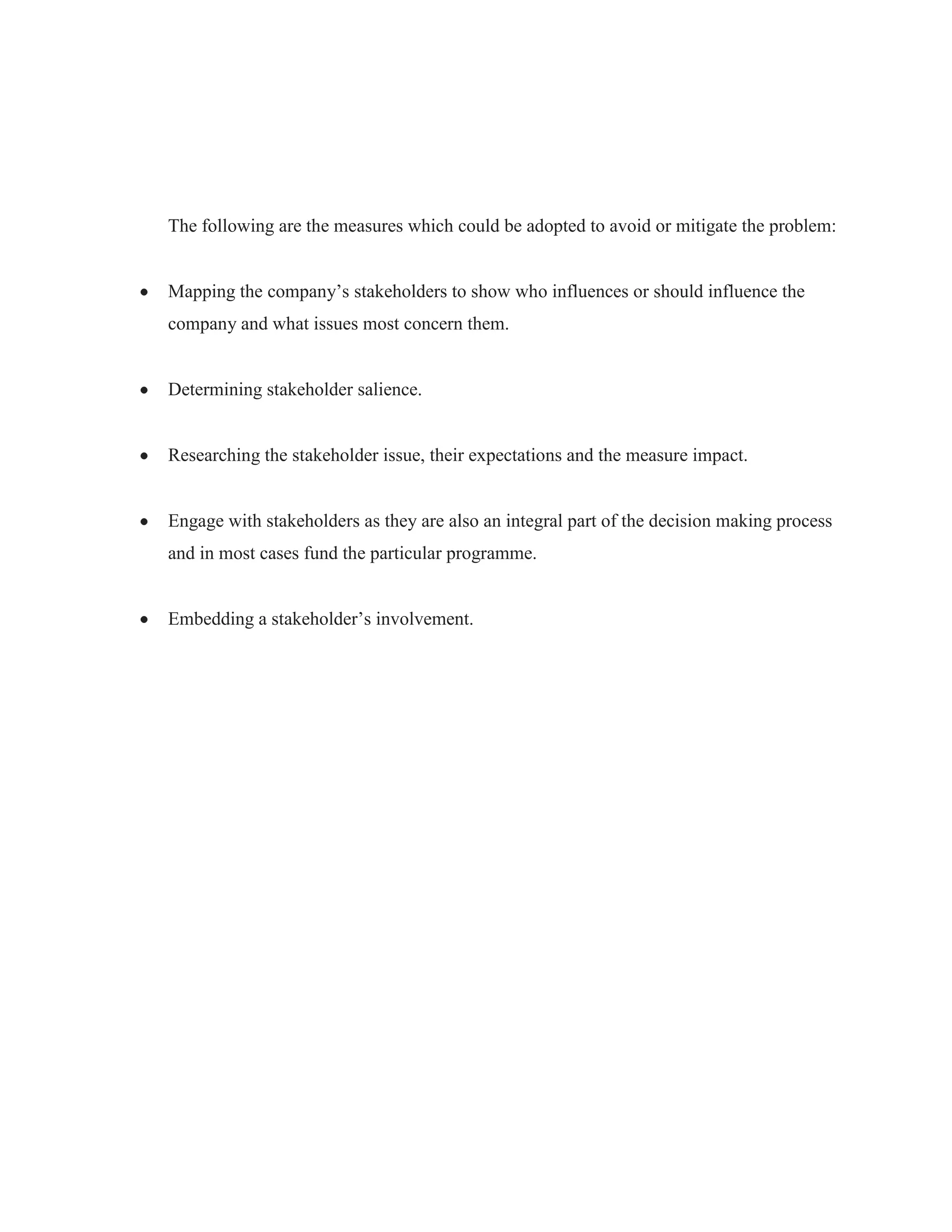 The following are the measures which could be adopted to avoid or mitigate the problem:
Mapping the company‟s stakeholders to show who influences or should influence the
company and what issues most concern them.
Determining stakeholder salience.
Researching the stakeholder issue, their expectations and the measure impact.
Engage with stakeholders as they are also an integral part of the decision making process
and in most cases fund the particular programme.
Embedding a stakeholder‟s involvement.
 