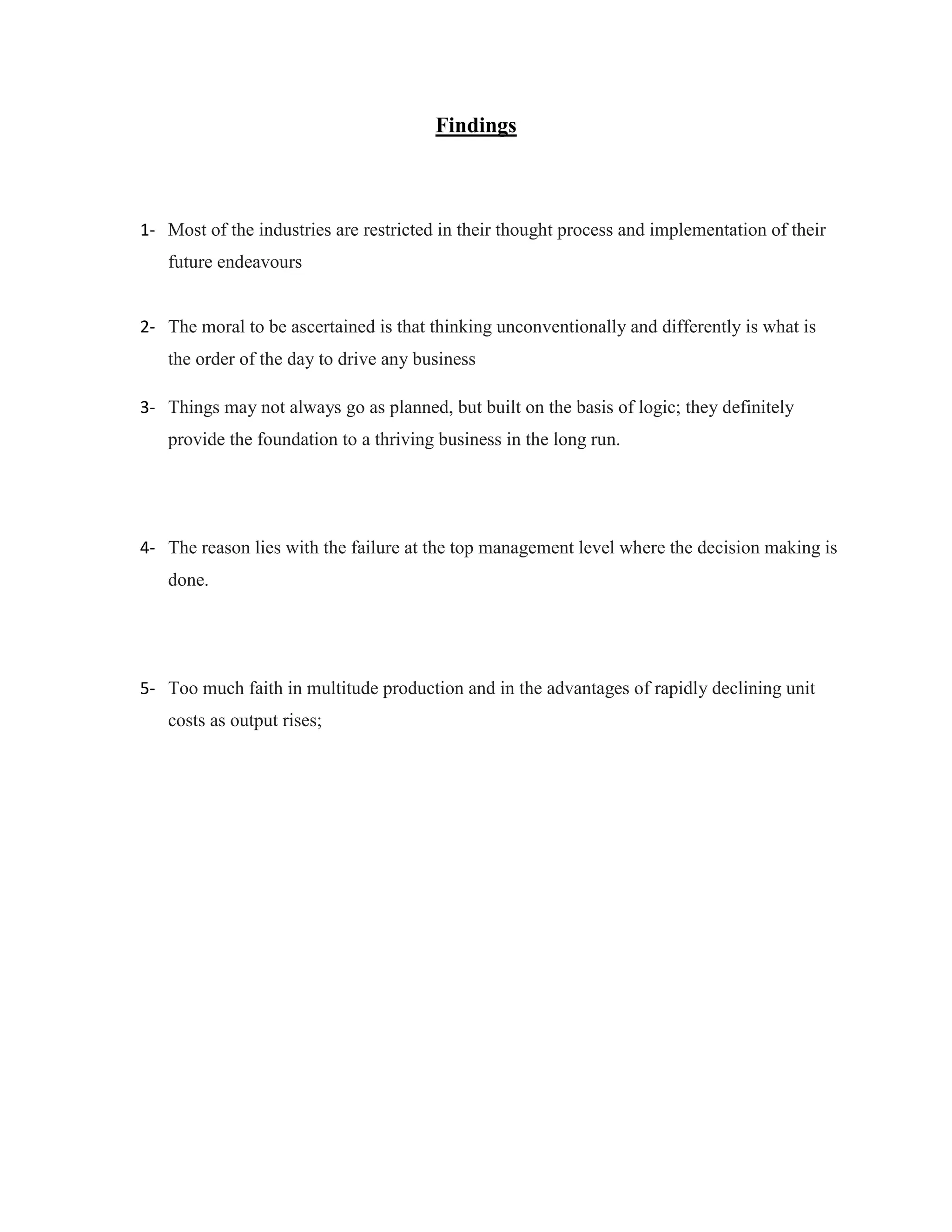 Findings
1- Most of the industries are restricted in their thought process and implementation of their
future endeavours
2- The moral to be ascertained is that thinking unconventionally and differently is what is
the order of the day to drive any business
3- Things may not always go as planned, but built on the basis of logic; they definitely
provide the foundation to a thriving business in the long run.
4- The reason lies with the failure at the top management level where the decision making is
done.
5- Too much faith in multitude production and in the advantages of rapidly declining unit
costs as output rises;
 