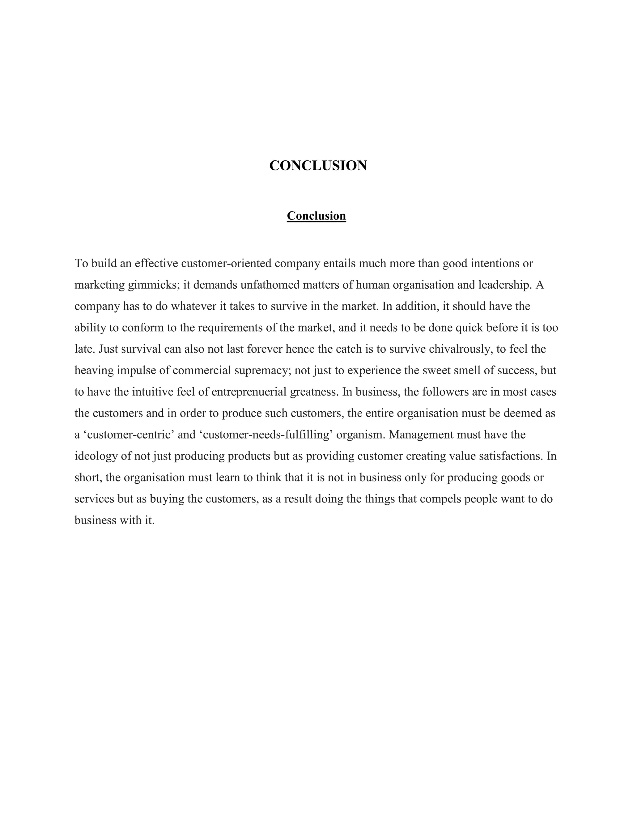 CONCLUSION
Conclusion
To build an effective customer-oriented company entails much more than good intentions or
marketing gimmicks; it demands unfathomed matters of human organisation and leadership. A
company has to do whatever it takes to survive in the market. In addition, it should have the
ability to conform to the requirements of the market, and it needs to be done quick before it is too
late. Just survival can also not last forever hence the catch is to survive chivalrously, to feel the
heaving impulse of commercial supremacy; not just to experience the sweet smell of success, but
to have the intuitive feel of entreprenuerial greatness. In business, the followers are in most cases
the customers and in order to produce such customers, the entire organisation must be deemed as
a „customer-centric‟ and „customer-needs-fulfilling‟ organism. Management must have the
ideology of not just producing products but as providing customer creating value satisfactions. In
short, the organisation must learn to think that it is not in business only for producing goods or
services but as buying the customers, as a result doing the things that compels people want to do
business with it.
 