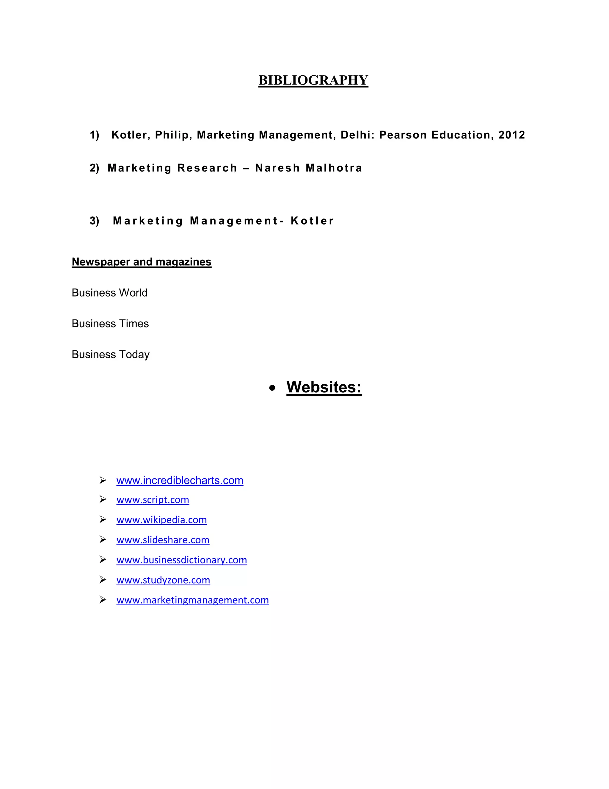 BIBLIOGRAPHY
1) Kotler, Philip, Marketing Management, Delhi: Pearson Education, 2012
2) Marketing Research – Naresh Malhotra
3) M a r k e t i n g M a n a g e m e n t - K o t l e r
Newspaper and magazines
Business World
Business Times
Business Today
Websites:
 www.incrediblecharts.com
 www.script.com
 www.wikipedia.com
 www.slideshare.com
 www.businessdictionary.com
 www.studyzone.com
 www.marketingmanagement.com
 