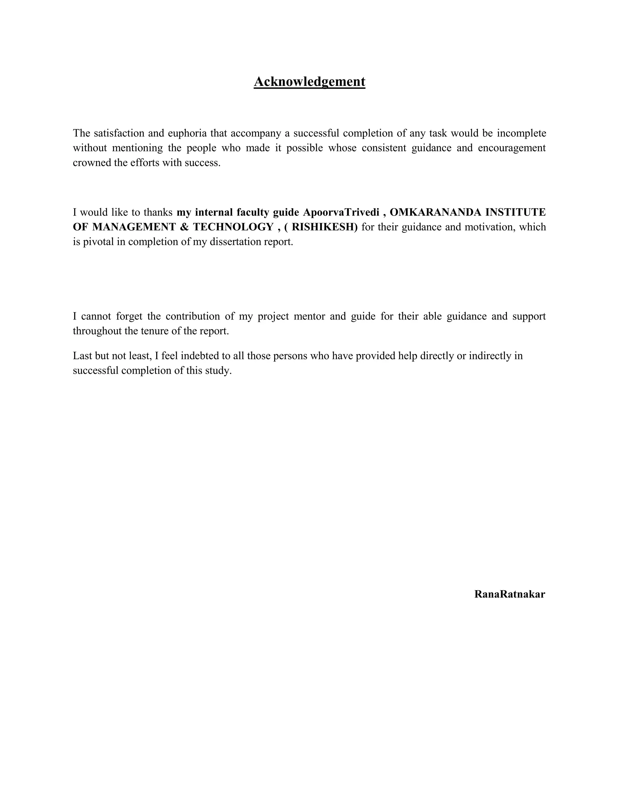 Acknowledgement
The satisfaction and euphoria that accompany a successful completion of any task would be incomplete
without mentioning the people who made it possible whose consistent guidance and encouragement
crowned the efforts with success.
I would like to thanks my internal faculty guide ApoorvaTrivedi , OMKARANANDA INSTITUTE
OF MANAGEMENT & TECHNOLOGY , ( RISHIKESH) for their guidance and motivation, which
is pivotal in completion of my dissertation report.
I cannot forget the contribution of my project mentor and guide for their able guidance and support
throughout the tenure of the report.
Last but not least, I feel indebted to all those persons who have provided help directly or indirectly in
successful completion of this study.
RanaRatnakar
 