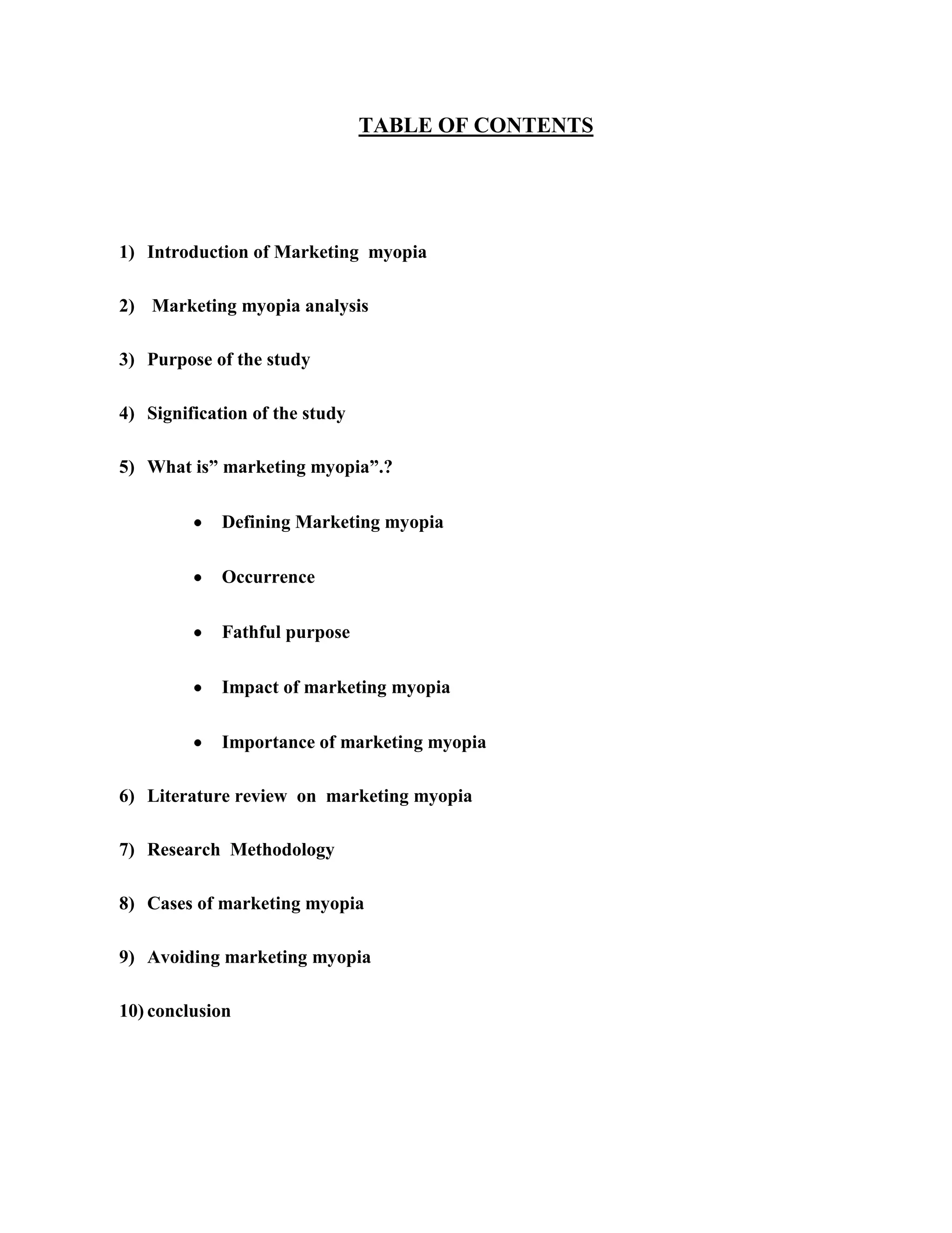 TABLE OF CONTENTS
1) Introduction of Marketing myopia
2) Marketing myopia analysis
3) Purpose of the study
4) Signification of the study
5) What is” marketing myopia”.?
Defining Marketing myopia
Occurrence
Fathful purpose
Impact of marketing myopia
Importance of marketing myopia
6) Literature review on marketing myopia
7) Research Methodology
8) Cases of marketing myopia
9) Avoiding marketing myopia
10) conclusion
 