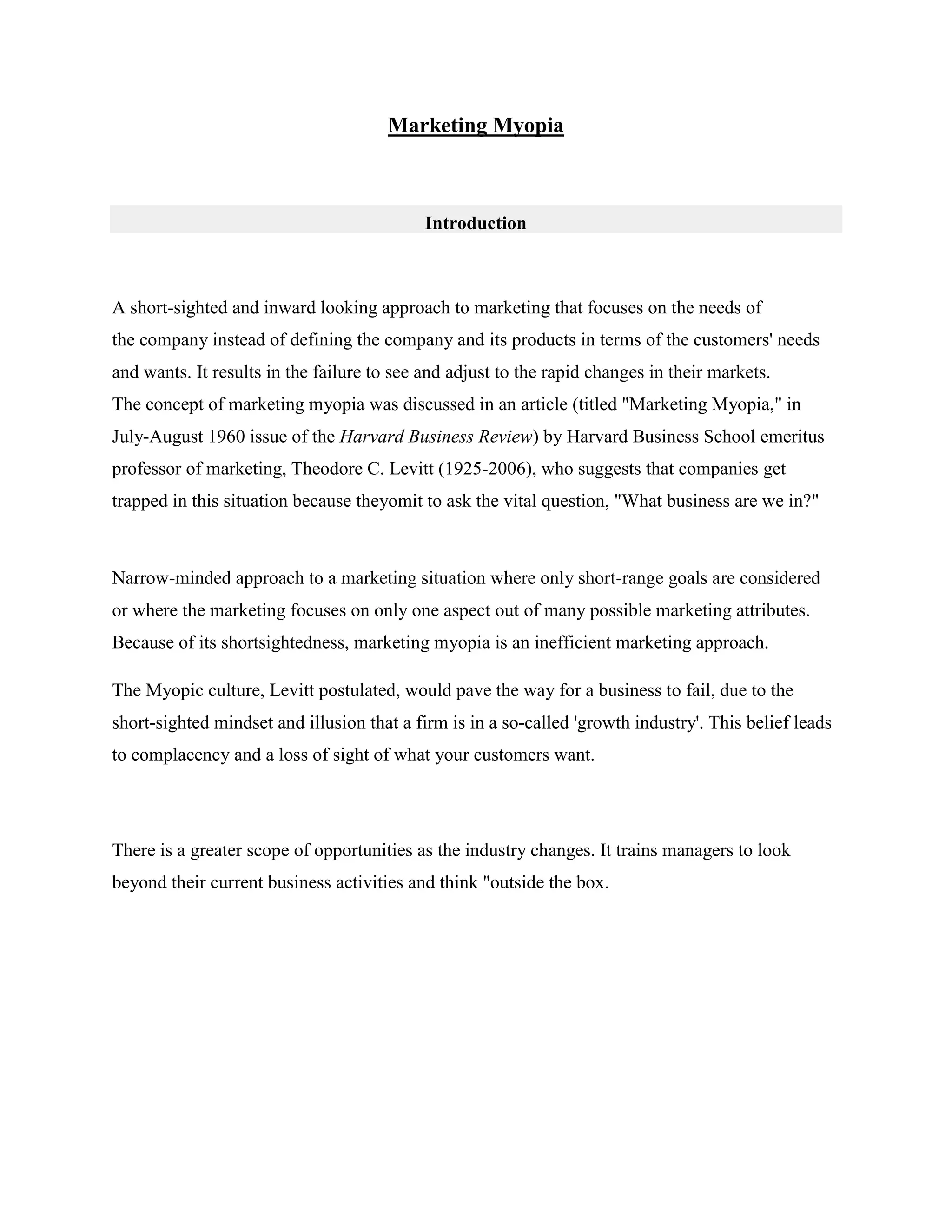 Marketing Myopia
Introduction
A short-sighted and inward looking approach to marketing that focuses on the needs of
the company instead of defining the company and its products in terms of the customers' needs
and wants. It results in the failure to see and adjust to the rapid changes in their markets.
The concept of marketing myopia was discussed in an article (titled "Marketing Myopia," in
July-August 1960 issue of the Harvard Business Review) by Harvard Business School emeritus
professor of marketing, Theodore C. Levitt (1925-2006), who suggests that companies get
trapped in this situation because theyomit to ask the vital question, "What business are we in?"
Narrow-minded approach to a marketing situation where only short-range goals are considered
or where the marketing focuses on only one aspect out of many possible marketing attributes.
Because of its shortsightedness, marketing myopia is an inefficient marketing approach.
The Myopic culture, Levitt postulated, would pave the way for a business to fail, due to the
short-sighted mindset and illusion that a firm is in a so-called 'growth industry'. This belief leads
to complacency and a loss of sight of what your customers want.
There is a greater scope of opportunities as the industry changes. It trains managers to look
beyond their current business activities and think "outside the box.
 