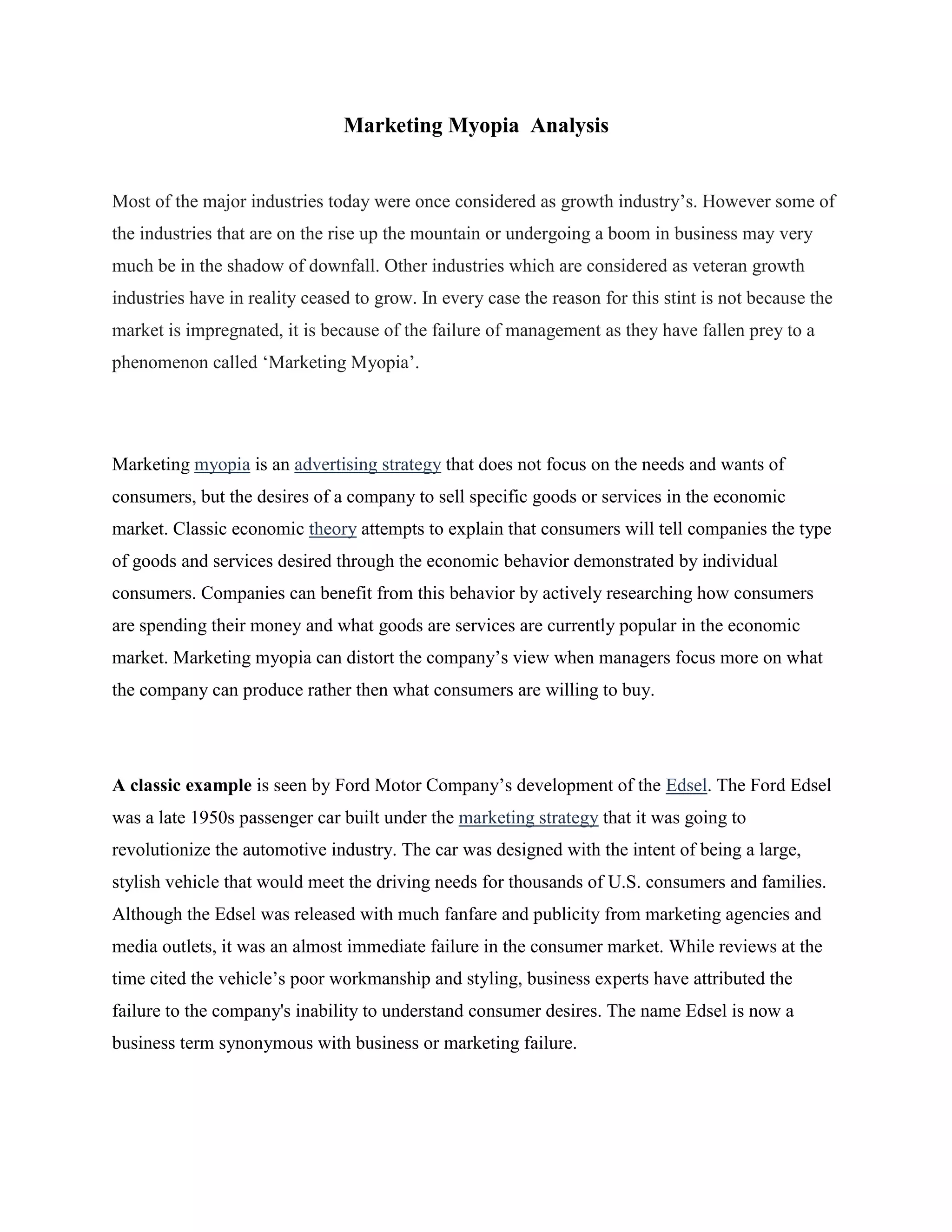 Marketing Myopia Analysis
Most of the major industries today were once considered as growth industry‟s. However some of
the industries that are on the rise up the mountain or undergoing a boom in business may very
much be in the shadow of downfall. Other industries which are considered as veteran growth
industries have in reality ceased to grow. In every case the reason for this stint is not because the
market is impregnated, it is because of the failure of management as they have fallen prey to a
phenomenon called „Marketing Myopia‟.
Marketing myopia is an advertising strategy that does not focus on the needs and wants of
consumers, but the desires of a company to sell specific goods or services in the economic
market. Classic economic theory attempts to explain that consumers will tell companies the type
of goods and services desired through the economic behavior demonstrated by individual
consumers. Companies can benefit from this behavior by actively researching how consumers
are spending their money and what goods are services are currently popular in the economic
market. Marketing myopia can distort the company‟s view when managers focus more on what
the company can produce rather then what consumers are willing to buy.
A classic example is seen by Ford Motor Company‟s development of the Edsel. The Ford Edsel
was a late 1950s passenger car built under the marketing strategy that it was going to
revolutionize the automotive industry. The car was designed with the intent of being a large,
stylish vehicle that would meet the driving needs for thousands of U.S. consumers and families.
Although the Edsel was released with much fanfare and publicity from marketing agencies and
media outlets, it was an almost immediate failure in the consumer market. While reviews at the
time cited the vehicle‟s poor workmanship and styling, business experts have attributed the
failure to the company's inability to understand consumer desires. The name Edsel is now a
business term synonymous with business or marketing failure.
 