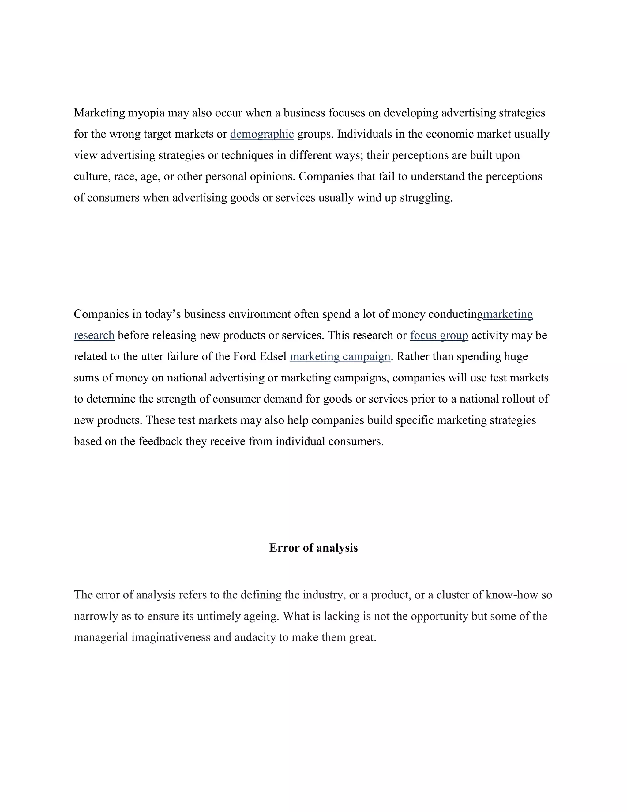 Marketing myopia may also occur when a business focuses on developing advertising strategies
for the wrong target markets or demographic groups. Individuals in the economic market usually
view advertising strategies or techniques in different ways; their perceptions are built upon
culture, race, age, or other personal opinions. Companies that fail to understand the perceptions
of consumers when advertising goods or services usually wind up struggling.
Companies in today‟s business environment often spend a lot of money conductingmarketing
research before releasing new products or services. This research or focus group activity may be
related to the utter failure of the Ford Edsel marketing campaign. Rather than spending huge
sums of money on national advertising or marketing campaigns, companies will use test markets
to determine the strength of consumer demand for goods or services prior to a national rollout of
new products. These test markets may also help companies build specific marketing strategies
based on the feedback they receive from individual consumers.
Error of analysis
The error of analysis refers to the defining the industry, or a product, or a cluster of know-how so
narrowly as to ensure its untimely ageing. What is lacking is not the opportunity but some of the
managerial imaginativeness and audacity to make them great.
 
