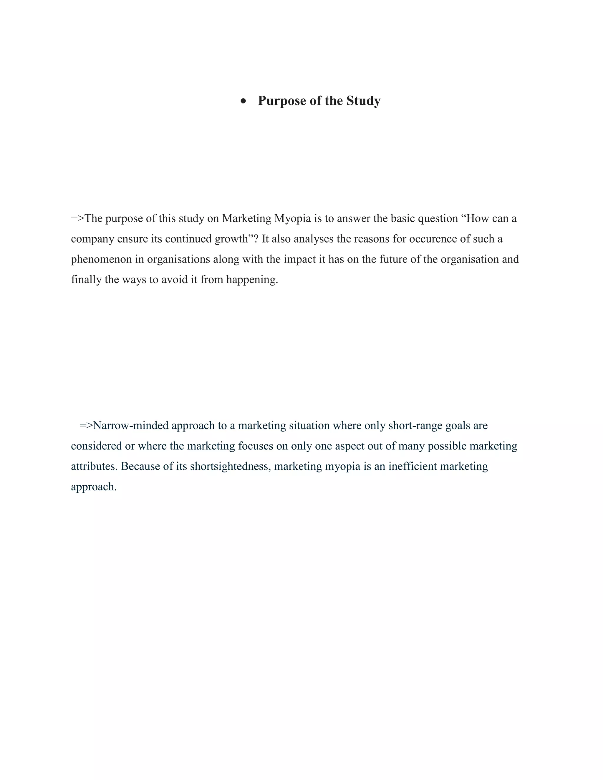 Purpose of the Study
=>The purpose of this study on Marketing Myopia is to answer the basic question “How can a
company ensure its continued growth”? It also analyses the reasons for occurence of such a
phenomenon in organisations along with the impact it has on the future of the organisation and
finally the ways to avoid it from happening.
=>Narrow-minded approach to a marketing situation where only short-range goals are
considered or where the marketing focuses on only one aspect out of many possible marketing
attributes. Because of its shortsightedness, marketing myopia is an inefficient marketing
approach.
 