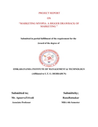 PROJECT REPORT
ON
“MARKETING MYOPIA: A BIGGER DRAWBACK OF
MARKETING ”
Submitted in partial fulfillment of the requirement for the
Award of the degree of
OMKARANANDA INSTITUTE OF MANAGEMENT & TECHNOLOGY
(Affiliated to U.T. U; DEHRADUN)
Submitted to; Submitteby;
Mr. ApoorvaTrivedi RanaRatnakar
Associate Professor MBA 4th Semester
 
