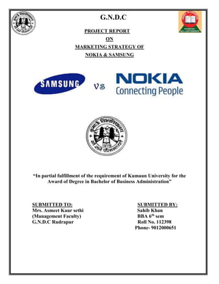 G.N.D.C
PROJECT REPORT
ON
MARKETING STRATEGY OF
NOKIA & SAMSUNG
“In partial fulfillment of the requirement of Kumaun University for the
Award of Degree in Bachelor of Business Administration”
SUBMITTED TO: SUBMITTED BY:
Mrs. Asmeet Kaur sethi Sahib Khan
(Management Faculty) BBA 6th
sem
G.N.D.C Rudrapur Roll No. 112398
Phone- 9012000651
 