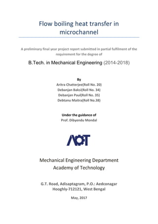 Flow boiling heat transfer in
microchannel
A preliminary final year project report submitted in partial fulfilment of the
requirement for the degree of
B.Tech. in Mechanical Engineering (2014-2018)
By
Aritra Chatterjee(Roll No. 20)
Debanjan Baksi(Roll No. 34)
Debanjan Paul(Roll No. 35)
Debtanu Maitra(Roll No.38)
Under the guidance of
Prof. Dibyendu Mondal
Mechanical Engineering Department
Academy of Technology
G.T. Road, Adisaptagram, P.O.: Aedconagar
Hooghly-712121, West Bengal
May, 2017
 