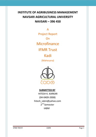 INSTITUTE OF AGRIBUSINESS MANAGEMENT
       NAVSARI AGRICULTURAL UNIVERSITY
               NAVSARI – 396 450

                      A
                Project Report
                      On
               Microfinance
                IFMR Trust
                   Kadi
                  (Mahesana)




                  SUBMITTED BY
                 HITESH K. KARKAR
                  (04-0409-2008)
             hitesh_iabm@yahoo.com
                   2nd Semester
                      IABM




IFMR TRUST            IABM                 Page 1
 