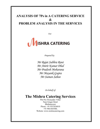 ANALYSIS OF 7Ps in A CATERING SERVICE
&
PROBLEM ANALYSIS IN THE SERVICES
For
Prepared by:
Mr Rajat Subhra Rout
Mr Amrit Kumar Dhal
Mr Pradosh Moharana
Mr Mayank Gupta
Mr Suman Sahoo
On behalf of:
The Mishra Catering Services
Plot No-30,Jayadav Vihar
Near Ginger Hotel
Bhubaneswar
Phone: +91 9337636010
+91 9861465500,
Website: www.mishracatering.com
 