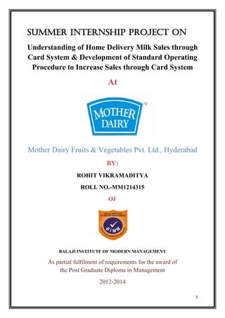 1 
SUMMER INTERNSHIP PROJECT on 
Understanding of Home Delivery Milk Sales through Card System & Development of Standard Operating Procedure to Increase Sales through Card System 
At 
Mother Dairy Fruits & Vegetables Pvt. Ltd., Hyderabad 
BY: 
ROHIT VIKRAMADITYA 
ROLL NO.-MM1214315 
OF 
BALAJI INSTITUTE OF MODERN MANAGEMENT 
As partial fulfilment of requirements for the award of the Post Graduate Diploma in Management 
2012-2014  