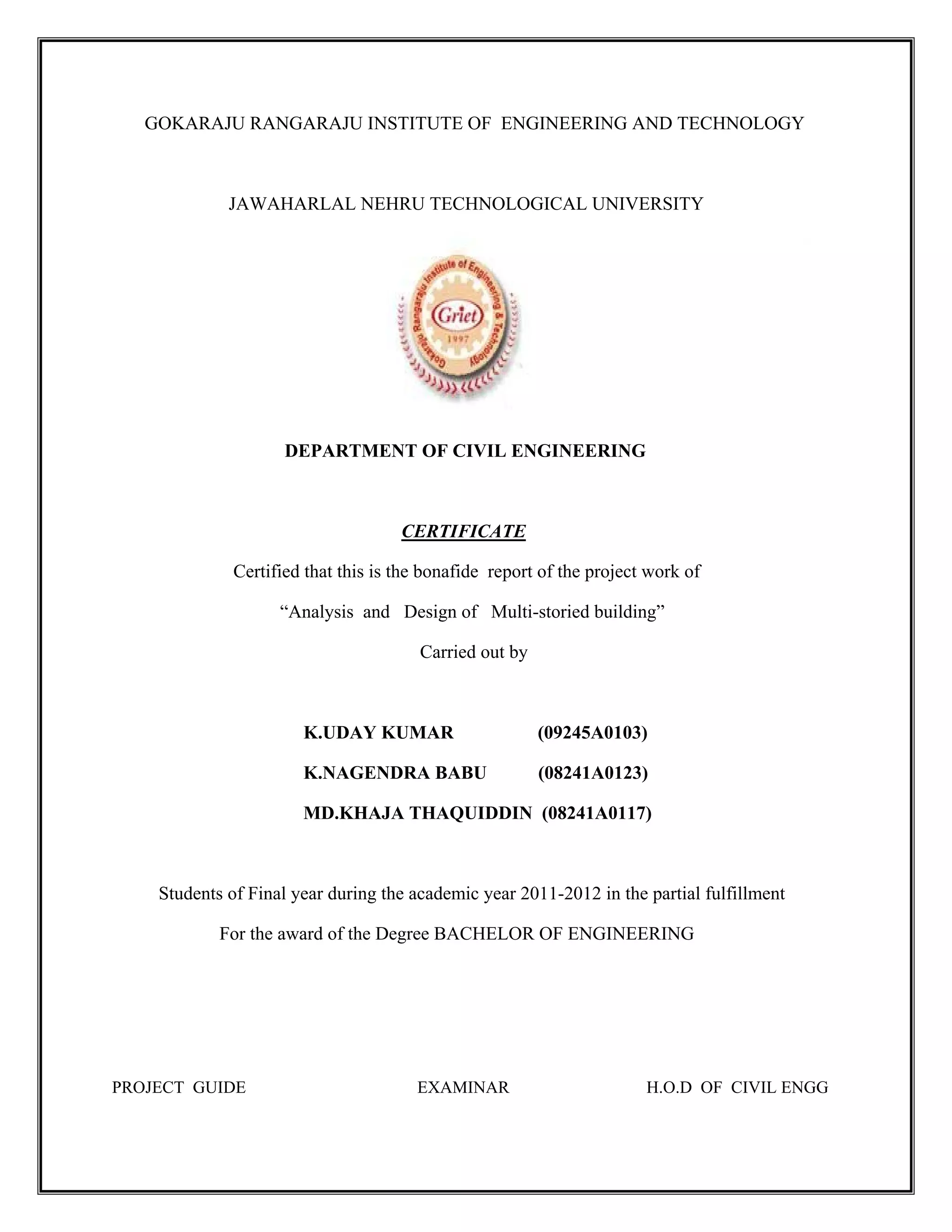 GOKARAJU RANGARAJU INSTITUTE OF ENGINEERING AND TECHNOLOGY
JAWAHARLAL NEHRU TECHNOLOGICAL UNIVERSITY
DEPARTMENT OF CIVIL ENGINEERING
CERTIFICATE
Certified that this is the bonafide report of the project work of
“Analysis and Design of Multi-storied building”
Carried out by
K.UDAY KUMAR (09245A0103)
K.NAGENDRA BABU (08241A0123)
MD.KHAJA THAQUIDDIN (08241A0117)
Students of Final year during the academic year 2011-2012 in the partial fulfillment
For the award of the Degree BACHELOR OF ENGINEERING
PROJECT GUIDE EXAMINAR H.O.D OF CIVIL ENGG
 