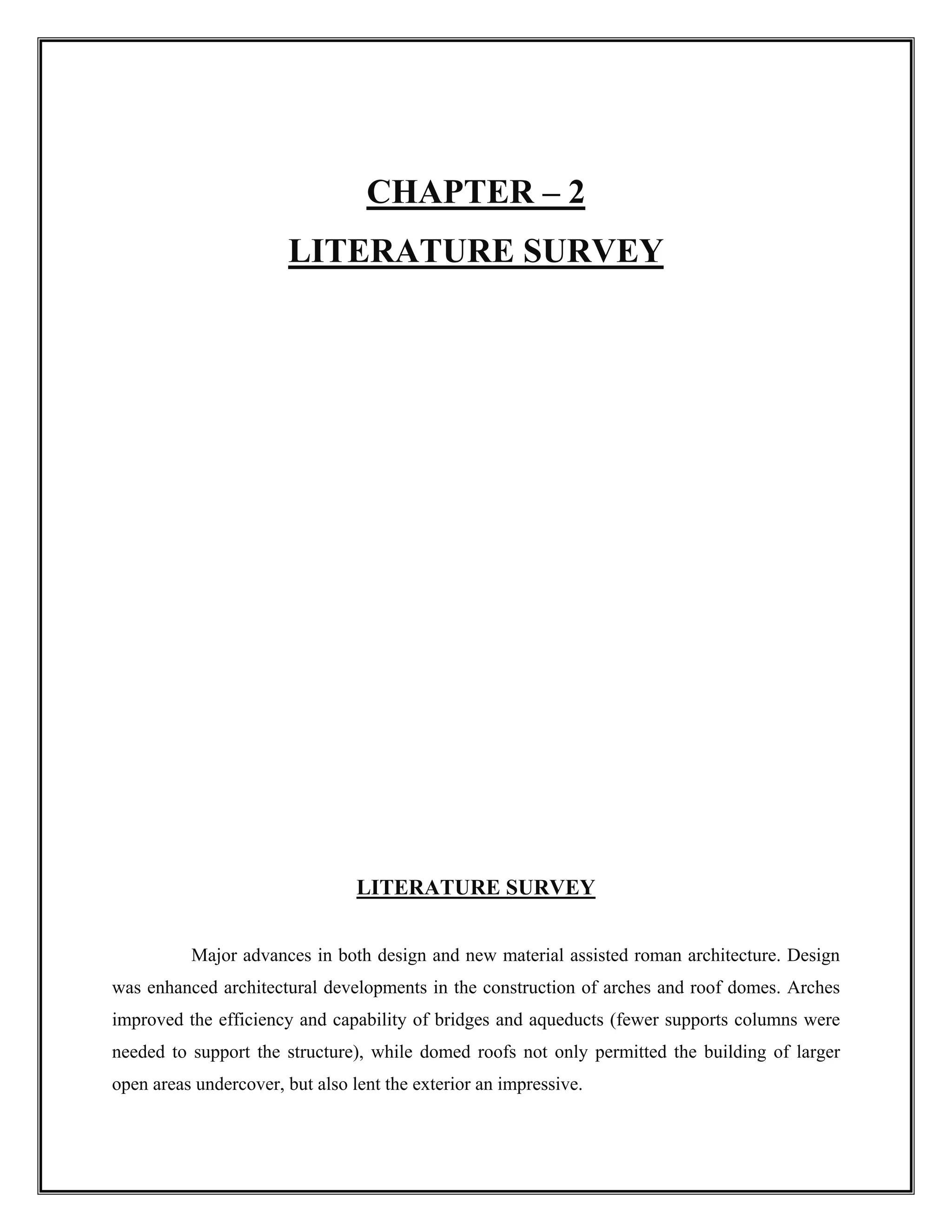 CHAPTER – 2
LITERATURE SURVEY
LITERATURE SURVEY
Major advances in both design and new material assisted roman architecture. Design
was enhanced architectural developments in the construction of arches and roof domes. Arches
improved the efficiency and capability of bridges and aqueducts (fewer supports columns were
needed to support the structure), while domed roofs not only permitted the building of larger
open areas undercover, but also lent the exterior an impressive.
 