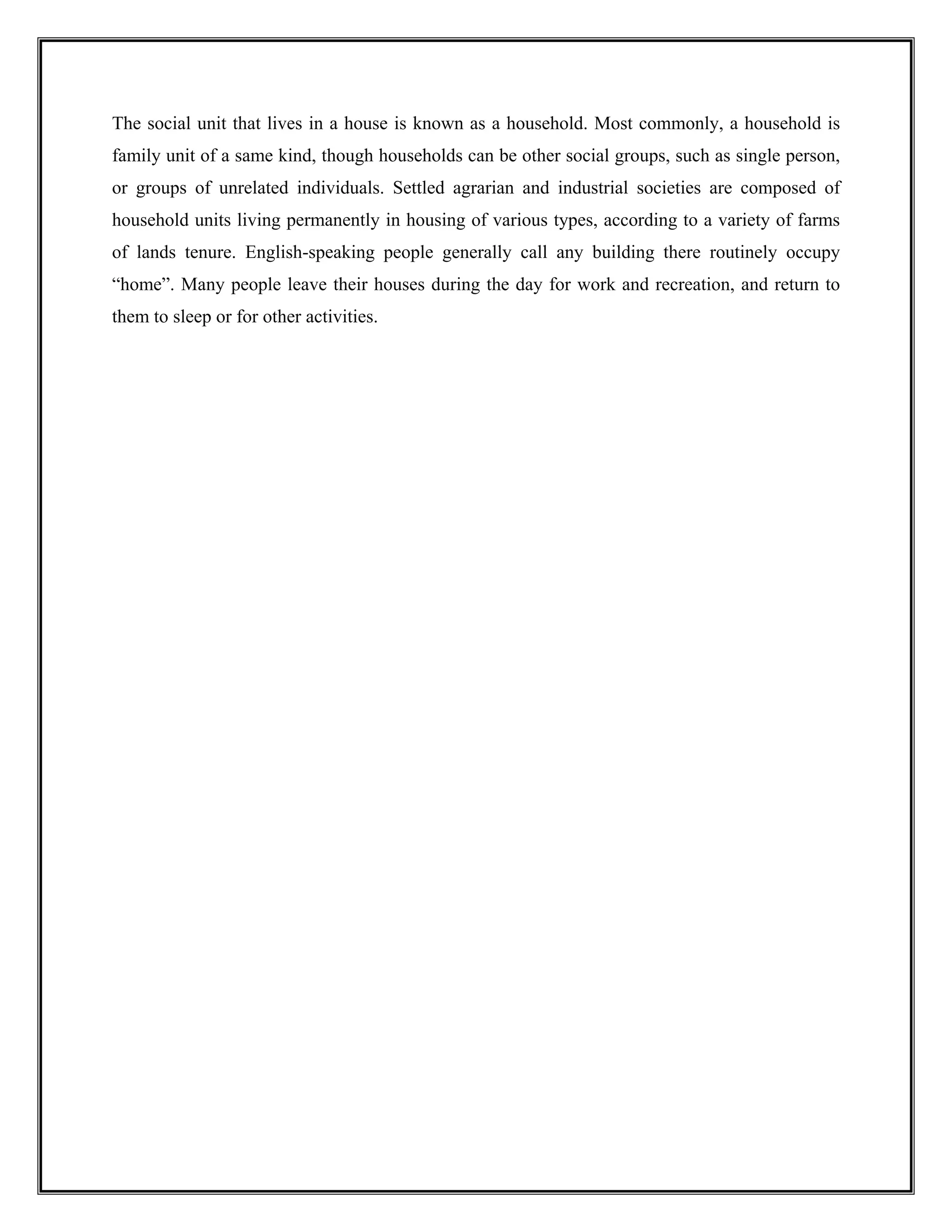 The social unit that lives in a house is known as a household. Most commonly, a household is
family unit of a same kind, though households can be other social groups, such as single person,
or groups of unrelated individuals. Settled agrarian and industrial societies are composed of
household units living permanently in housing of various types, according to a variety of farms
of lands tenure. English-speaking people generally call any building there routinely occupy
“home”. Many people leave their houses during the day for work and recreation, and return to
them to sleep or for other activities.
 