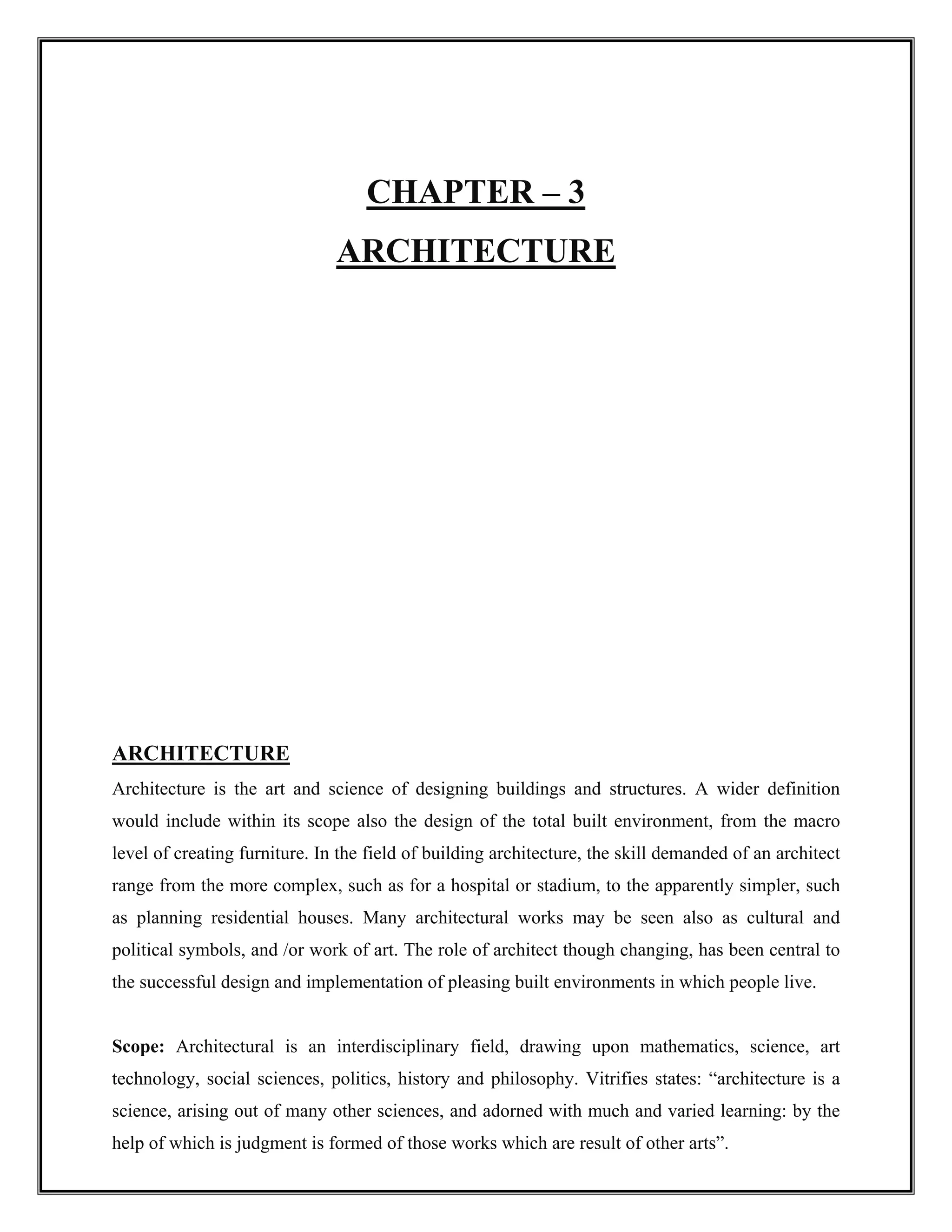 CHAPTER – 3
ARCHITECTURE
ARCHITECTURE
Architecture is the art and science of designing buildings and structures. A wider definition
would include within its scope also the design of the total built environment, from the macro
level of creating furniture. In the field of building architecture, the skill demanded of an architect
range from the more complex, such as for a hospital or stadium, to the apparently simpler, such
as planning residential houses. Many architectural works may be seen also as cultural and
political symbols, and /or work of art. The role of architect though changing, has been central to
the successful design and implementation of pleasing built environments in which people live.
Scope: Architectural is an interdisciplinary field, drawing upon mathematics, science, art
technology, social sciences, politics, history and philosophy. Vitrifies states: “architecture is a
science, arising out of many other sciences, and adorned with much and varied learning: by the
help of which is judgment is formed of those works which are result of other arts”.
 