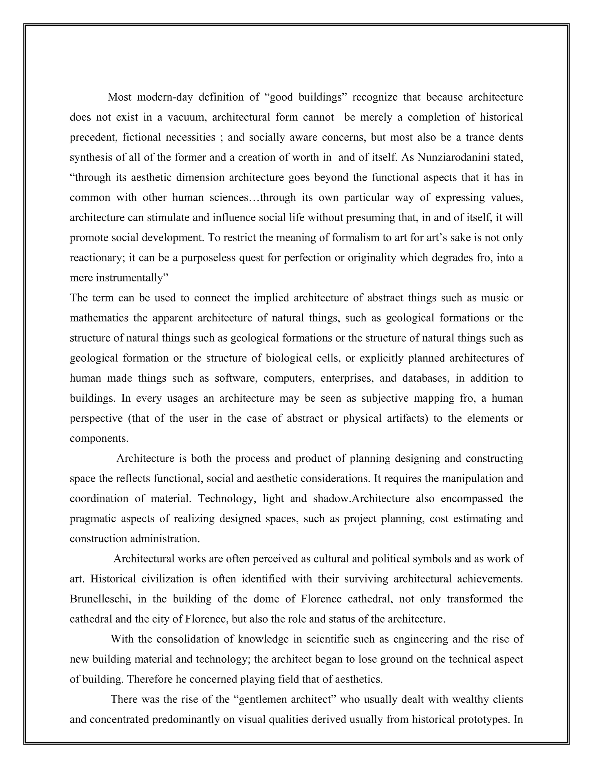 Most modern-day definition of “good buildings” recognize that because architecture
does not exist in a vacuum, architectural form cannot be merely a completion of historical
precedent, fictional necessities ; and socially aware concerns, but most also be a trance dents
synthesis of all of the former and a creation of worth in and of itself. As Nunziarodanini stated,
“through its aesthetic dimension architecture goes beyond the functional aspects that it has in
common with other human sciences…through its own particular way of expressing values,
architecture can stimulate and influence social life without presuming that, in and of itself, it will
promote social development. To restrict the meaning of formalism to art for art’s sake is not only
reactionary; it can be a purposeless quest for perfection or originality which degrades fro, into a
mere instrumentally”
The term can be used to connect the implied architecture of abstract things such as music or
mathematics the apparent architecture of natural things, such as geological formations or the
structure of natural things such as geological formations or the structure of natural things such as
geological formation or the structure of biological cells, or explicitly planned architectures of
human made things such as software, computers, enterprises, and databases, in addition to
buildings. In every usages an architecture may be seen as subjective mapping fro, a human
perspective (that of the user in the case of abstract or physical artifacts) to the elements or
components.
Architecture is both the process and product of planning designing and constructing
space the reflects functional, social and aesthetic considerations. It requires the manipulation and
coordination of material. Technology, light and shadow.Architecture also encompassed the
pragmatic aspects of realizing designed spaces, such as project planning, cost estimating and
construction administration.
Architectural works are often perceived as cultural and political symbols and as work of
art. Historical civilization is often identified with their surviving architectural achievements.
Brunelleschi, in the building of the dome of Florence cathedral, not only transformed the
cathedral and the city of Florence, but also the role and status of the architecture.
With the consolidation of knowledge in scientific such as engineering and the rise of
new building material and technology; the architect began to lose ground on the technical aspect
of building. Therefore he concerned playing field that of aesthetics.
There was the rise of the “gentlemen architect” who usually dealt with wealthy clients
and concentrated predominantly on visual qualities derived usually from historical prototypes. In
 