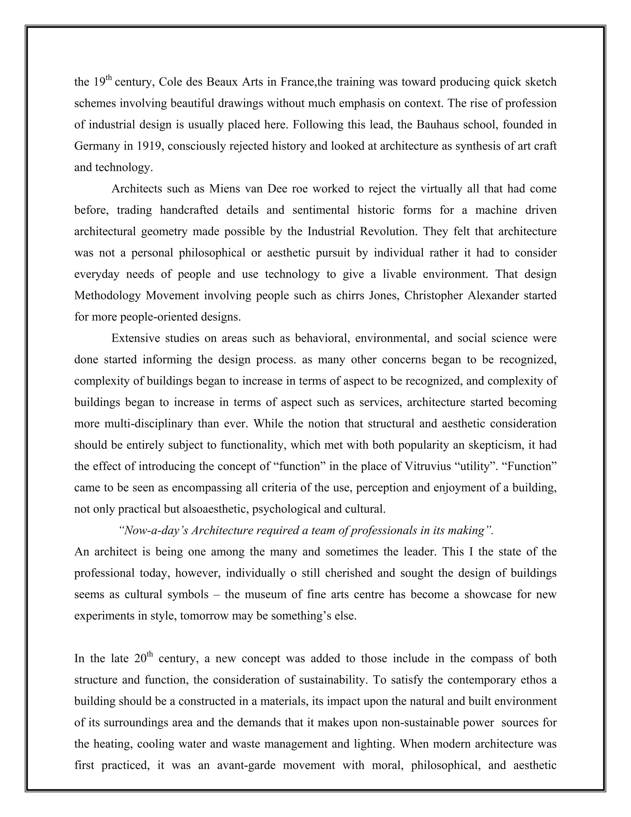the 19th
century, Cole des Beaux Arts in France,the training was toward producing quick sketch
schemes involving beautiful drawings without much emphasis on context. The rise of profession
of industrial design is usually placed here. Following this lead, the Bauhaus school, founded in
Germany in 1919, consciously rejected history and looked at architecture as synthesis of art craft
and technology.
Architects such as Miens van Dee roe worked to reject the virtually all that had come
before, trading handcrafted details and sentimental historic forms for a machine driven
architectural geometry made possible by the Industrial Revolution. They felt that architecture
was not a personal philosophical or aesthetic pursuit by individual rather it had to consider
everyday needs of people and use technology to give a livable environment. That design
Methodology Movement involving people such as chirrs Jones, Christopher Alexander started
for more people-oriented designs.
Extensive studies on areas such as behavioral, environmental, and social science were
done started informing the design process. as many other concerns began to be recognized,
complexity of buildings began to increase in terms of aspect to be recognized, and complexity of
buildings began to increase in terms of aspect such as services, architecture started becoming
more multi-disciplinary than ever. While the notion that structural and aesthetic consideration
should be entirely subject to functionality, which met with both popularity an skepticism, it had
the effect of introducing the concept of “function” in the place of Vitruvius “utility”. “Function”
came to be seen as encompassing all criteria of the use, perception and enjoyment of a building,
not only practical but alsoaesthetic, psychological and cultural.
“Now-a-day’s Architecture required a team of professionals in its making”.
An architect is being one among the many and sometimes the leader. This I the state of the
professional today, however, individually o still cherished and sought the design of buildings
seems as cultural symbols – the museum of fine arts centre has become a showcase for new
experiments in style, tomorrow may be something’s else.
In the late 20th
century, a new concept was added to those include in the compass of both
structure and function, the consideration of sustainability. To satisfy the contemporary ethos a
building should be a constructed in a materials, its impact upon the natural and built environment
of its surroundings area and the demands that it makes upon non-sustainable power sources for
the heating, cooling water and waste management and lighting. When modern architecture was
first practiced, it was an avant-garde movement with moral, philosophical, and aesthetic
 