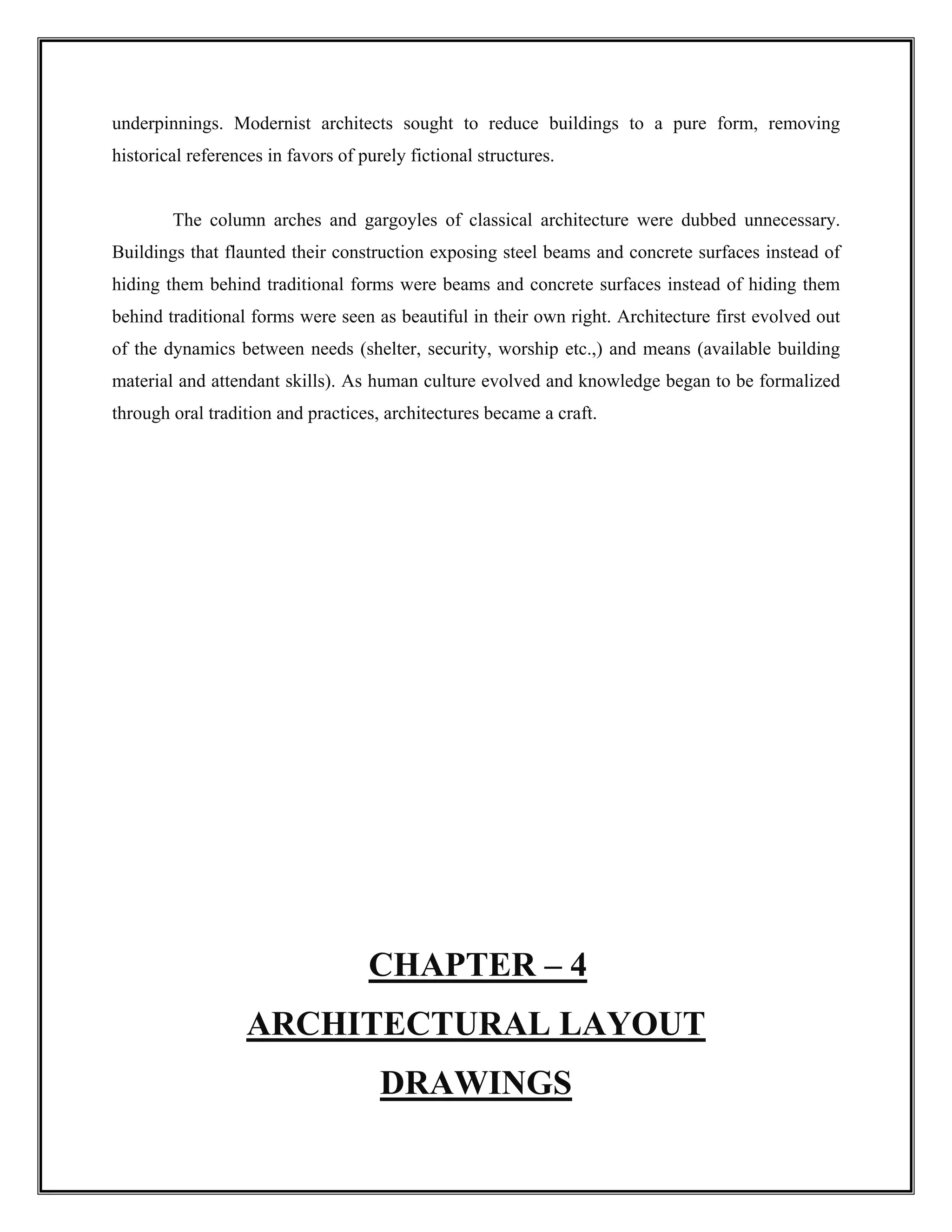 underpinnings. Modernist architects sought to reduce buildings to a pure form, removing
historical references in favors of purely fictional structures.
The column arches and gargoyles of classical architecture were dubbed unnecessary.
Buildings that flaunted their construction exposing steel beams and concrete surfaces instead of
hiding them behind traditional forms were beams and concrete surfaces instead of hiding them
behind traditional forms were seen as beautiful in their own right. Architecture first evolved out
of the dynamics between needs (shelter, security, worship etc.,) and means (available building
material and attendant skills). As human culture evolved and knowledge began to be formalized
through oral tradition and practices, architectures became a craft.
CHAPTER – 4
ARCHITECTURAL LAYOUT
DRAWINGS
 