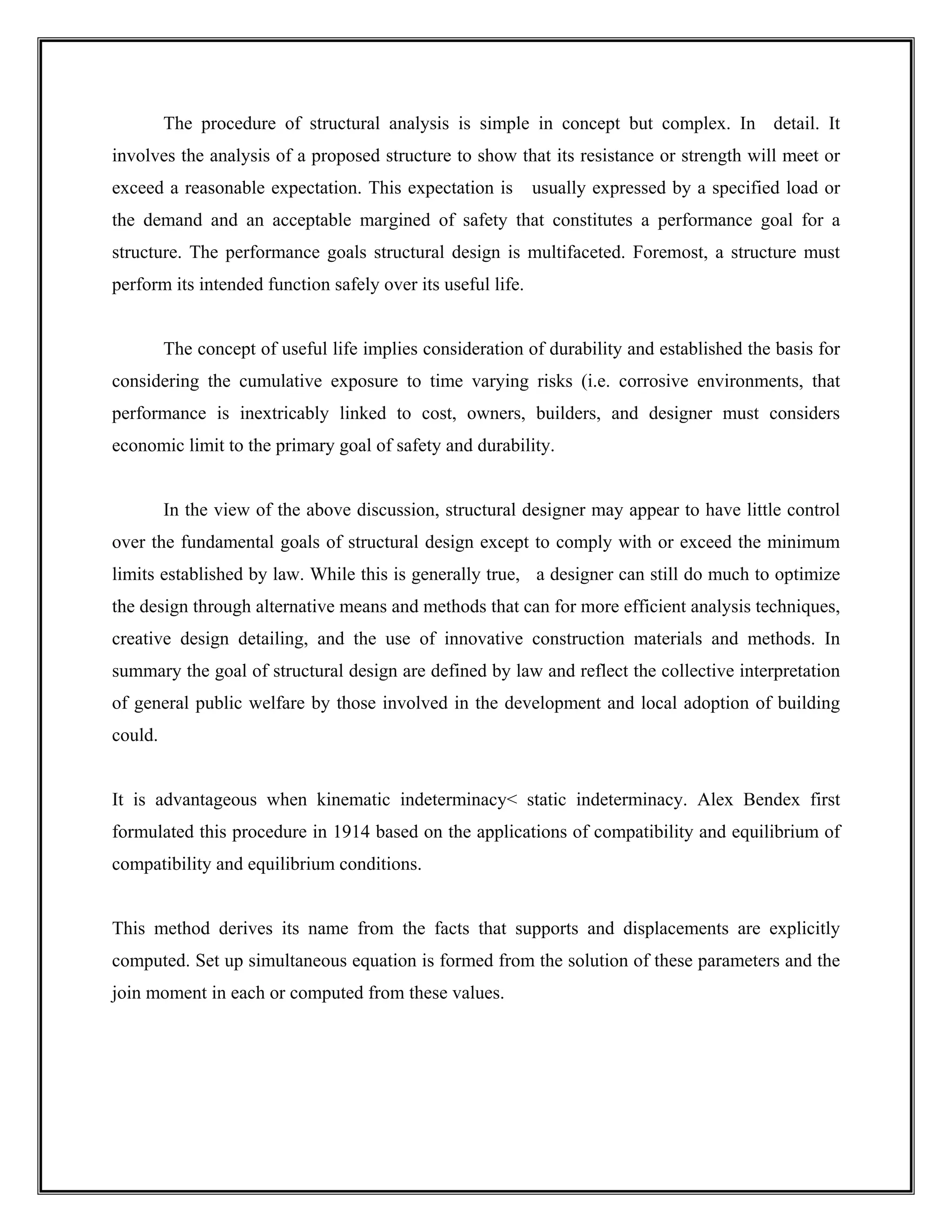 The procedure of structural analysis is simple in concept but complex. In detail. It
involves the analysis of a proposed structure to show that its resistance or strength will meet or
exceed a reasonable expectation. This expectation is usually expressed by a specified load or
the demand and an acceptable margined of safety that constitutes a performance goal for a
structure. The performance goals structural design is multifaceted. Foremost, a structure must
perform its intended function safely over its useful life.
The concept of useful life implies consideration of durability and established the basis for
considering the cumulative exposure to time varying risks (i.e. corrosive environments, that
performance is inextricably linked to cost, owners, builders, and designer must considers
economic limit to the primary goal of safety and durability.
In the view of the above discussion, structural designer may appear to have little control
over the fundamental goals of structural design except to comply with or exceed the minimum
limits established by law. While this is generally true, a designer can still do much to optimize
the design through alternative means and methods that can for more efficient analysis techniques,
creative design detailing, and the use of innovative construction materials and methods. In
summary the goal of structural design are defined by law and reflect the collective interpretation
of general public welfare by those involved in the development and local adoption of building
could.
It is advantageous when kinematic indeterminacy< static indeterminacy. Alex Bendex first
formulated this procedure in 1914 based on the applications of compatibility and equilibrium of
compatibility and equilibrium conditions.
This method derives its name from the facts that supports and displacements are explicitly
computed. Set up simultaneous equation is formed from the solution of these parameters and the
join moment in each or computed from these values.
 