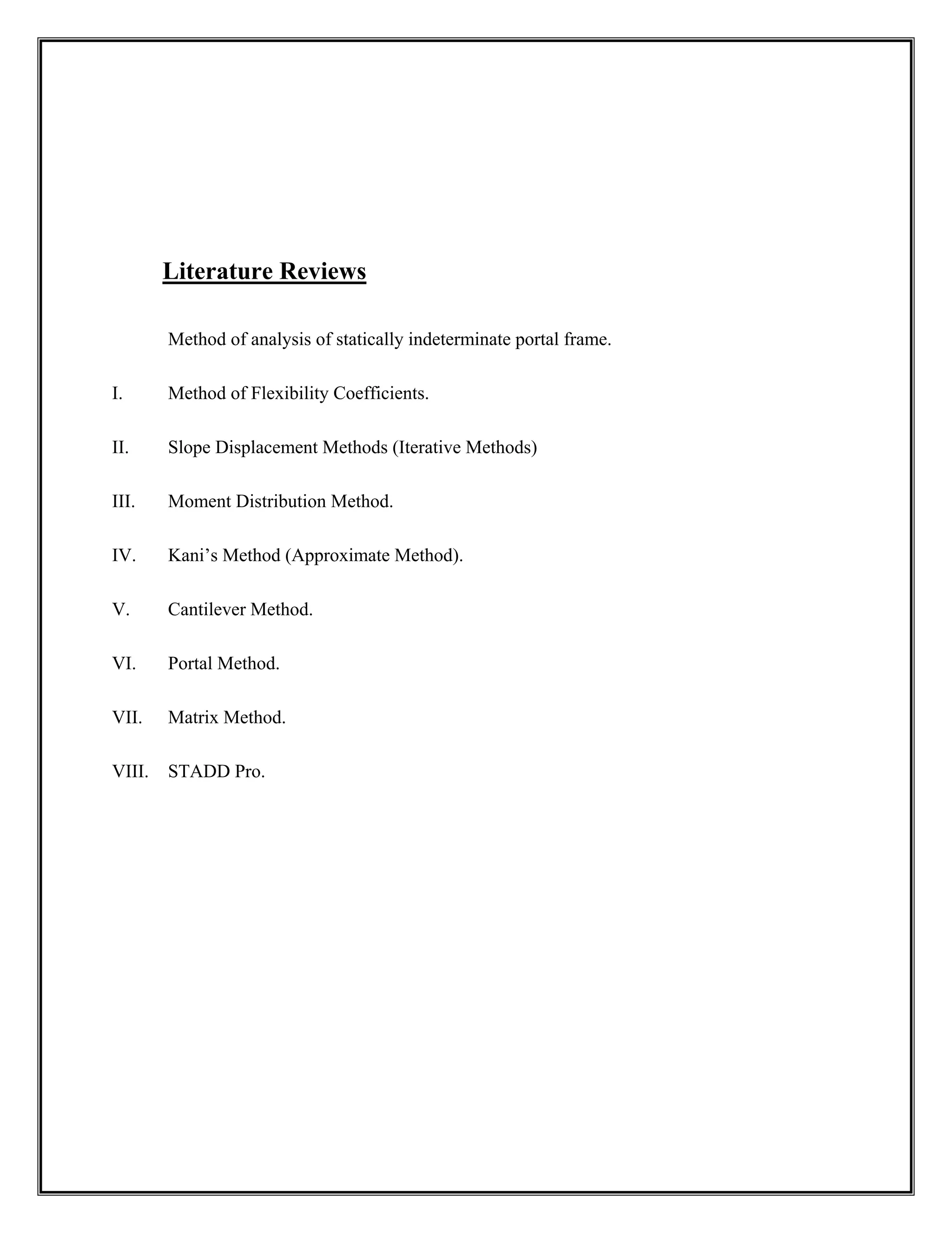 Literature Reviews
Method of analysis of statically indeterminate portal frame.
I. Method of Flexibility Coefficients.
II. Slope Displacement Methods (Iterative Methods)
III. Moment Distribution Method.
IV. Kani’s Method (Approximate Method).
V. Cantilever Method.
VI. Portal Method.
VII. Matrix Method.
VIII. STADD Pro.
 