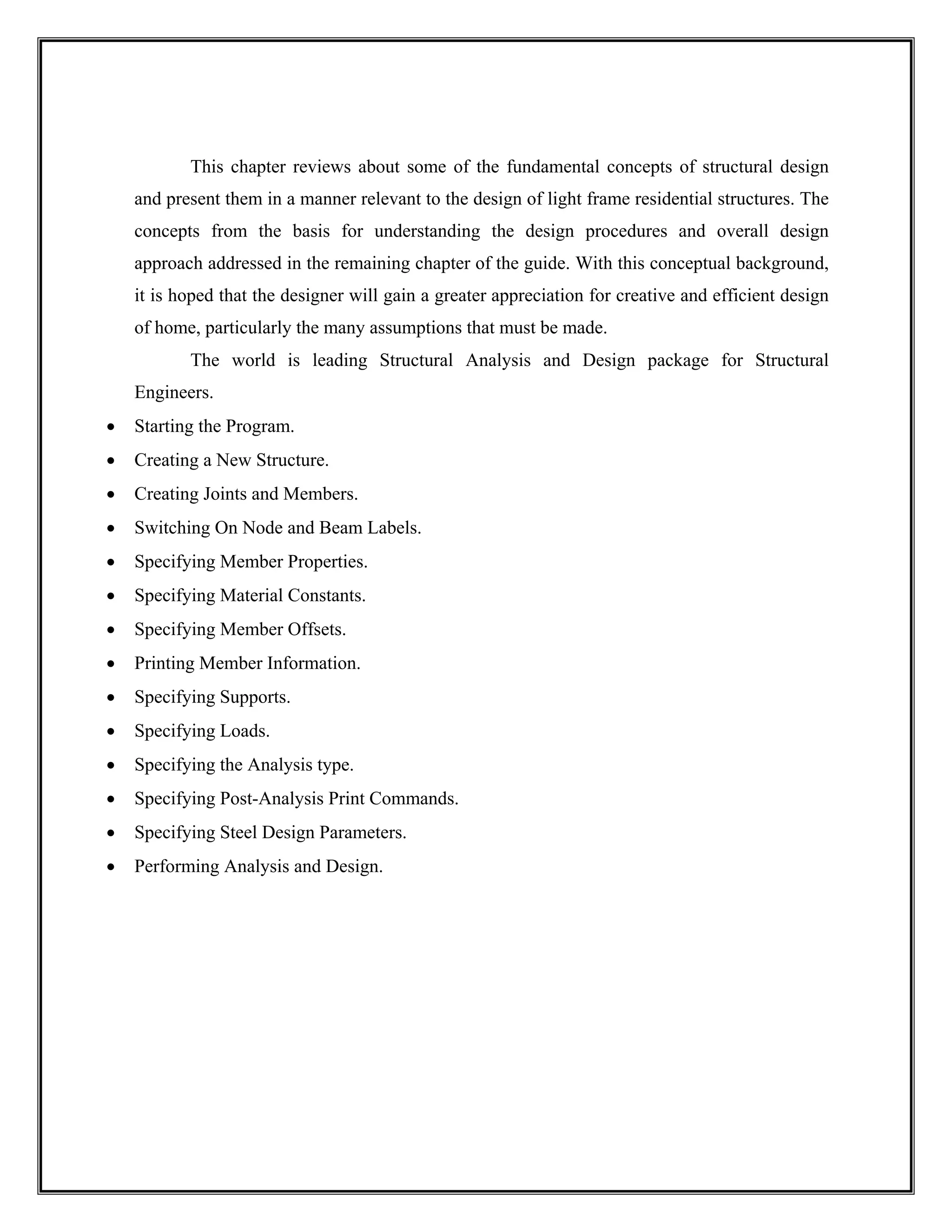 This chapter reviews about some of the fundamental concepts of structural design
and present them in a manner relevant to the design of light frame residential structures. The
concepts from the basis for understanding the design procedures and overall design
approach addressed in the remaining chapter of the guide. With this conceptual background,
it is hoped that the designer will gain a greater appreciation for creative and efficient design
of home, particularly the many assumptions that must be made.
The world is leading Structural Analysis and Design package for Structural
Engineers.
• Starting the Program.
• Creating a New Structure.
• Creating Joints and Members.
• Switching On Node and Beam Labels.
• Specifying Member Properties.
• Specifying Material Constants.
• Specifying Member Offsets.
• Printing Member Information.
• Specifying Supports.
• Specifying Loads.
• Specifying the Analysis type.
• Specifying Post-Analysis Print Commands.
• Specifying Steel Design Parameters.
• Performing Analysis and Design.
 