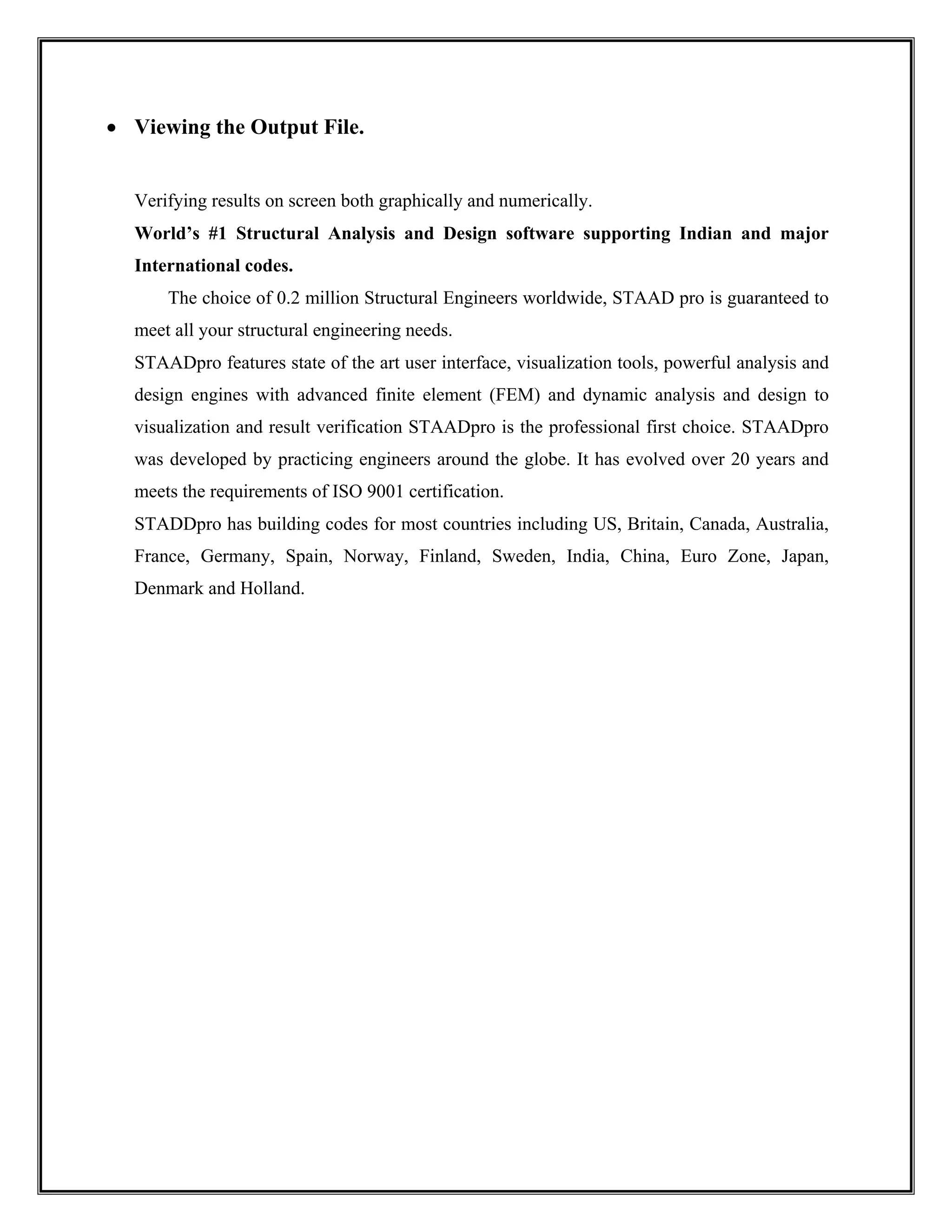 • Viewing the Output File.
Verifying results on screen both graphically and numerically.
World’s #1 Structural Analysis and Design software supporting Indian and major
International codes.
The choice of 0.2 million Structural Engineers worldwide, STAAD pro is guaranteed to
meet all your structural engineering needs.
STAADpro features state of the art user interface, visualization tools, powerful analysis and
design engines with advanced finite element (FEM) and dynamic analysis and design to
visualization and result verification STAADpro is the professional first choice. STAADpro
was developed by practicing engineers around the globe. It has evolved over 20 years and
meets the requirements of ISO 9001 certification.
STADDpro has building codes for most countries including US, Britain, Canada, Australia,
France, Germany, Spain, Norway, Finland, Sweden, India, China, Euro Zone, Japan,
Denmark and Holland.
 