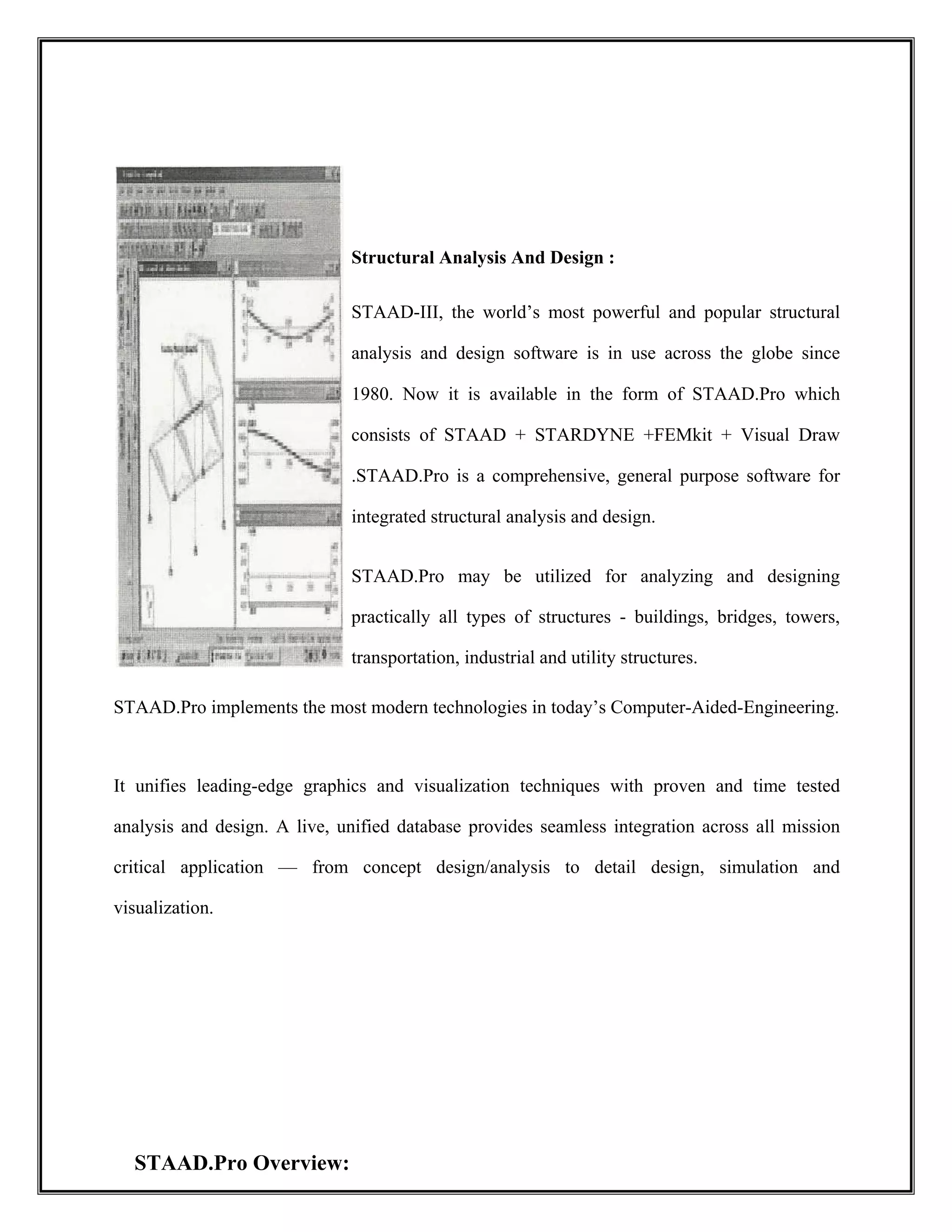  
Structural Analysis And Design :
STAAD-III, the world’s most powerful and popular structural
analysis and design software is in use across the globe since
1980. Now it is available in the form of STAAD.Pro which
consists of STAAD + STARDYNE +FEMkit + Visual Draw
.STAAD.Pro is a comprehensive, general purpose software for
integrated structural analysis and design.
STAAD.Pro may be utilized for analyzing and designing
practically all types of structures - buildings, bridges, towers,
transportation, industrial and utility structures.
STAAD.Pro implements the most modern technologies in today’s Computer-Aided-Engineering.
It unifies leading-edge graphics and visualization techniques with proven and time tested
analysis and design. A live, unified database provides seamless integration across all mission
critical application — from concept design/analysis to detail design, simulation and
visualization.
STAAD.Pro Overview:
 