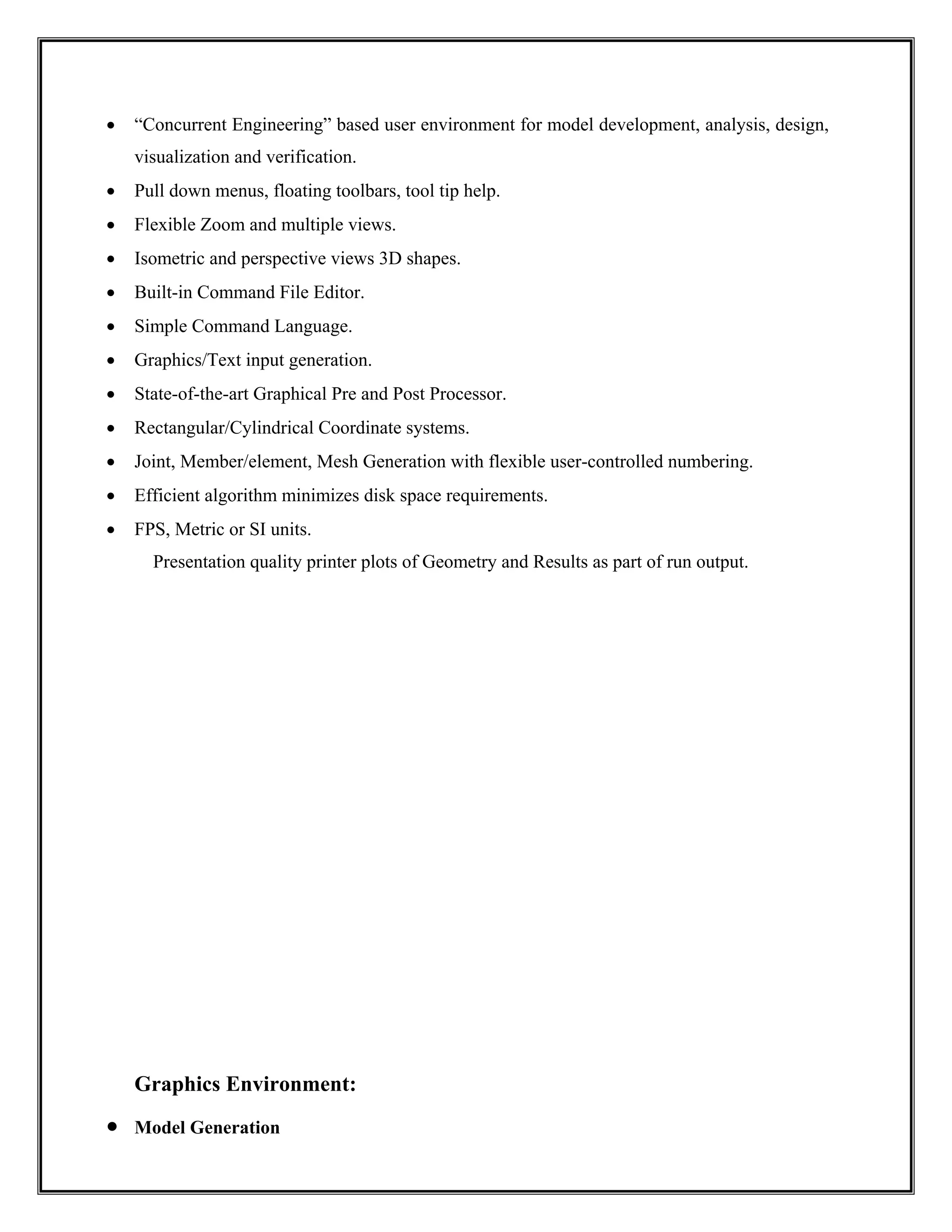 • “Concurrent Engineering” based user environment for model development, analysis, design,
visualization and verification.
• Pull down menus, floating toolbars, tool tip help.
• Flexible Zoom and multiple views.
• Isometric and perspective views 3D shapes.
• Built-in Command File Editor.
• Simple Command Language.
• Graphics/Text input generation.
• State-of-the-art Graphical Pre and Post Processor.
• Rectangular/Cylindrical Coordinate systems.
• Joint, Member/element, Mesh Generation with flexible user-controlled numbering.
• Efficient algorithm minimizes disk space requirements.
• FPS, Metric or SI units.
Presentation quality printer plots of Geometry and Results as part of run output.
Graphics Environment:
• Model Generation
 