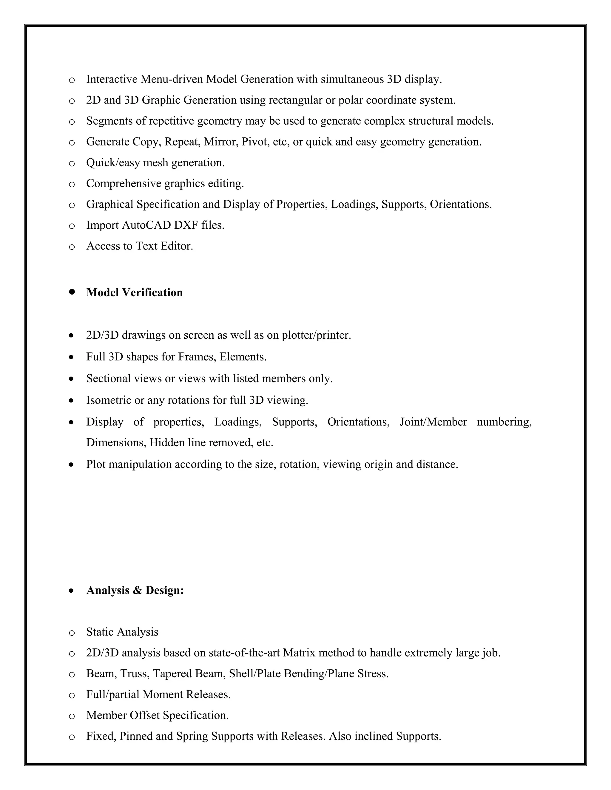 o Interactive Menu-driven Model Generation with simultaneous 3D display.
o 2D and 3D Graphic Generation using rectangular or polar coordinate system.
o Segments of repetitive geometry may be used to generate complex structural models.
o Generate Copy, Repeat, Mirror, Pivot, etc, or quick and easy geometry generation.
o Quick/easy mesh generation.
o Comprehensive graphics editing.
o Graphical Specification and Display of Properties, Loadings, Supports, Orientations.
o Import AutoCAD DXF files.
o Access to Text Editor.
• Model Verification
• 2D/3D drawings on screen as well as on plotter/printer.
• Full 3D shapes for Frames, Elements.
• Sectional views or views with listed members only.
• Isometric or any rotations for full 3D viewing.
• Display of properties, Loadings, Supports, Orientations, Joint/Member numbering,
Dimensions, Hidden line removed, etc.
• Plot manipulation according to the size, rotation, viewing origin and distance.
• Analysis & Design:
o Static Analysis
o 2D/3D analysis based on state-of-the-art Matrix method to handle extremely large job.
o Beam, Truss, Tapered Beam, Shell/Plate Bending/Plane Stress.
o Full/partial Moment Releases.
o Member Offset Specification.
o Fixed, Pinned and Spring Supports with Releases. Also inclined Supports.
 
