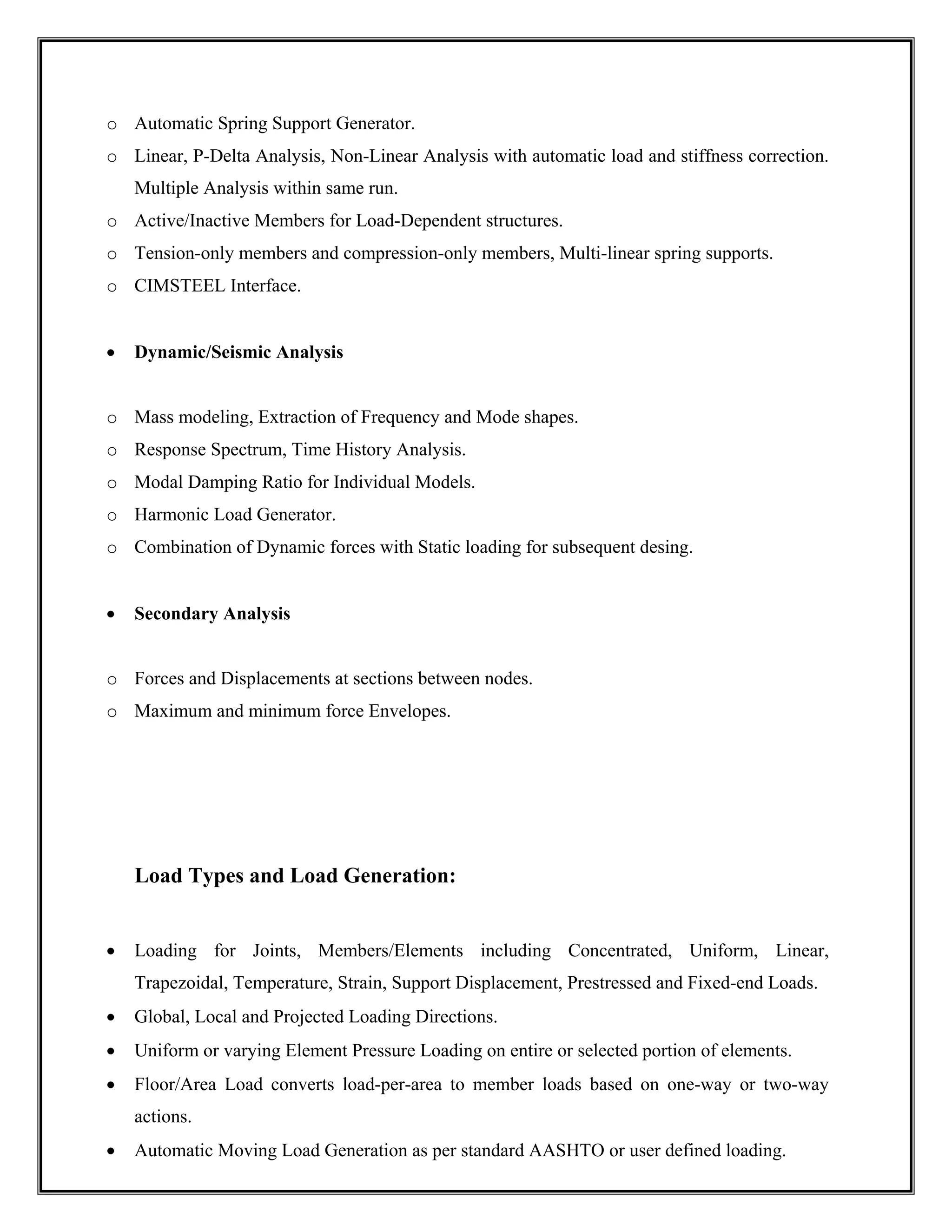 o Automatic Spring Support Generator.
o Linear, P-Delta Analysis, Non-Linear Analysis with automatic load and stiffness correction.
Multiple Analysis within same run.
o Active/Inactive Members for Load-Dependent structures.
o Tension-only members and compression-only members, Multi-linear spring supports.
o CIMSTEEL Interface.
• Dynamic/Seismic Analysis
o Mass modeling, Extraction of Frequency and Mode shapes.
o Response Spectrum, Time History Analysis.
o Modal Damping Ratio for Individual Models.
o Harmonic Load Generator.
o Combination of Dynamic forces with Static loading for subsequent desing.
• Secondary Analysis
o Forces and Displacements at sections between nodes.
o Maximum and minimum force Envelopes.
Load Types and Load Generation:
• Loading for Joints, Members/Elements including Concentrated, Uniform, Linear,
Trapezoidal, Temperature, Strain, Support Displacement, Prestressed and Fixed-end Loads.
• Global, Local and Projected Loading Directions.
• Uniform or varying Element Pressure Loading on entire or selected portion of elements.
• Floor/Area Load converts load-per-area to member loads based on one-way or two-way
actions.
• Automatic Moving Load Generation as per standard AASHTO or user defined loading.
 