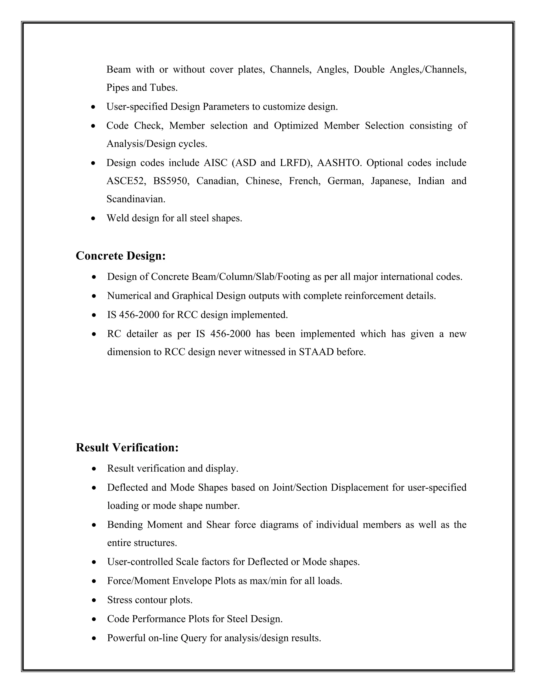 Beam with or without cover plates, Channels, Angles, Double Angles,/Channels,
Pipes and Tubes.
• User-specified Design Parameters to customize design.
• Code Check, Member selection and Optimized Member Selection consisting of
Analysis/Design cycles.
• Design codes include AISC (ASD and LRFD), AASHTO. Optional codes include
ASCE52, BS5950, Canadian, Chinese, French, German, Japanese, Indian and
Scandinavian.
• Weld design for all steel shapes.
Concrete Design:
• Design of Concrete Beam/Column/Slab/Footing as per all major international codes.
• Numerical and Graphical Design outputs with complete reinforcement details.
• IS 456-2000 for RCC design implemented.
• RC detailer as per IS 456-2000 has been implemented which has given a new
dimension to RCC design never witnessed in STAAD before.
Result Verification:
• Result verification and display.
• Deflected and Mode Shapes based on Joint/Section Displacement for user-specified
loading or mode shape number.
• Bending Moment and Shear force diagrams of individual members as well as the
entire structures.
• User-controlled Scale factors for Deflected or Mode shapes.
• Force/Moment Envelope Plots as max/min for all loads.
• Stress contour plots.
• Code Performance Plots for Steel Design.
• Powerful on-line Query for analysis/design results.
 