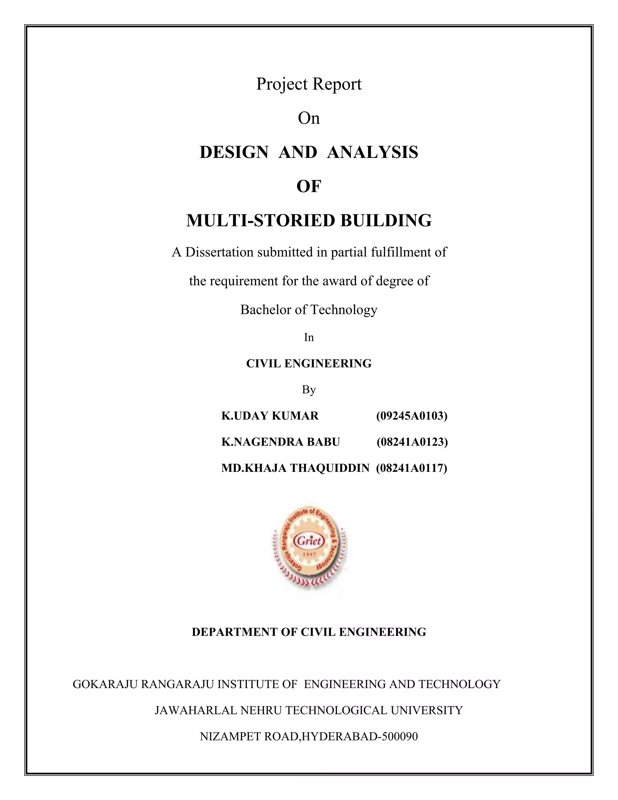 Project Report
On
DESIGN AND ANALYSIS
OF
MULTI-STORIED BUILDING
A Dissertation submitted in partial fulfillment of
the requirement for the award of degree of
Bachelor of Technology
In
CIVIL ENGINEERING
By
K.UDAY KUMAR (09245A0103)
K.NAGENDRA BABU (08241A0123)
MD.KHAJA THAQUIDDIN (08241A0117)
DEPARTMENT OF CIVIL ENGINEERING
GOKARAJU RANGARAJU INSTITUTE OF ENGINEERING AND TECHNOLOGY
JAWAHARLAL NEHRU TECHNOLOGICAL UNIVERSITY
NIZAMPET ROAD,HYDERABAD-500090
 
