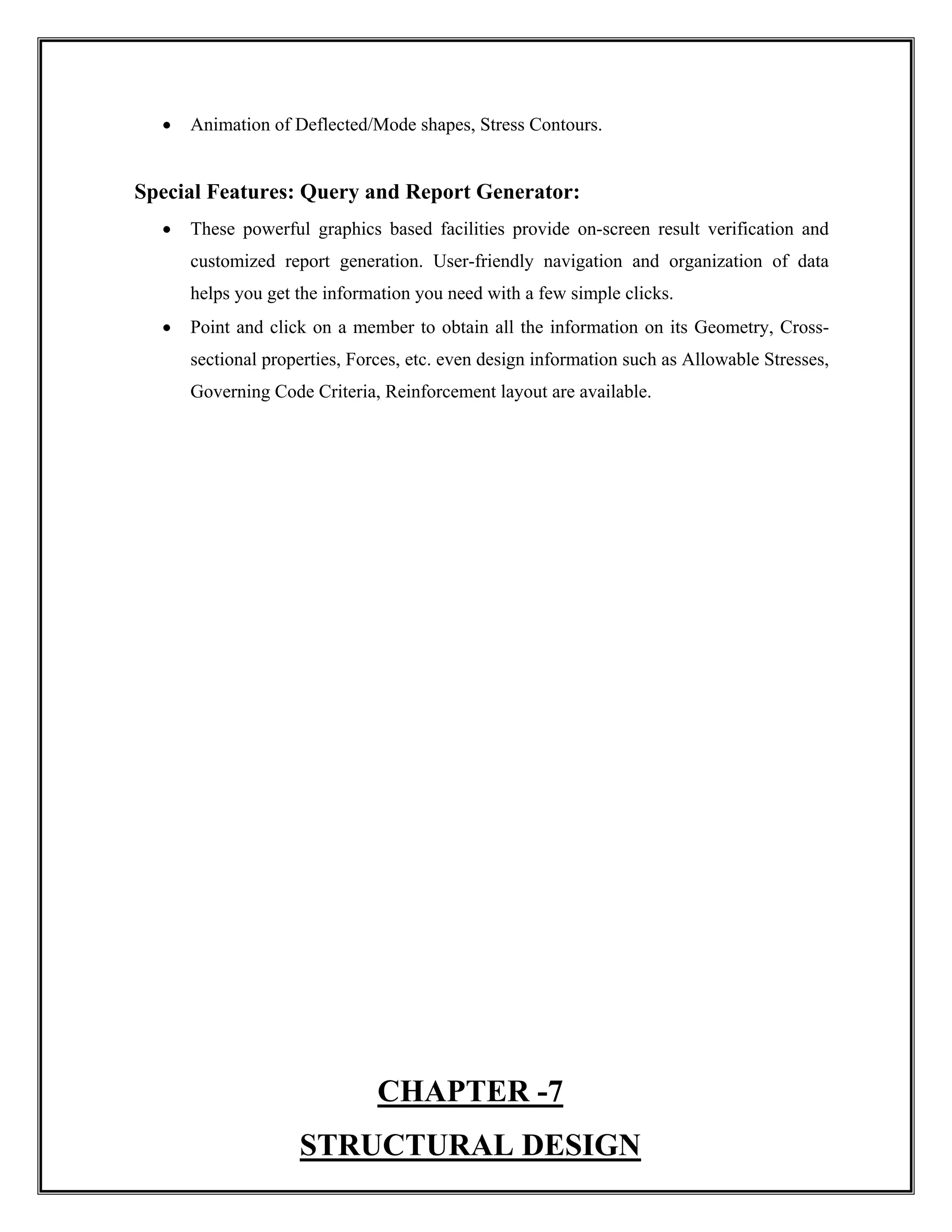 • Animation of Deflected/Mode shapes, Stress Contours.
Special Features: Query and Report Generator:
• These powerful graphics based facilities provide on-screen result verification and
customized report generation. User-friendly navigation and organization of data
helps you get the information you need with a few simple clicks.
• Point and click on a member to obtain all the information on its Geometry, Cross-
sectional properties, Forces, etc. even design information such as Allowable Stresses,
Governing Code Criteria, Reinforcement layout are available.
CHAPTER -7
STRUCTURAL DESIGN
 