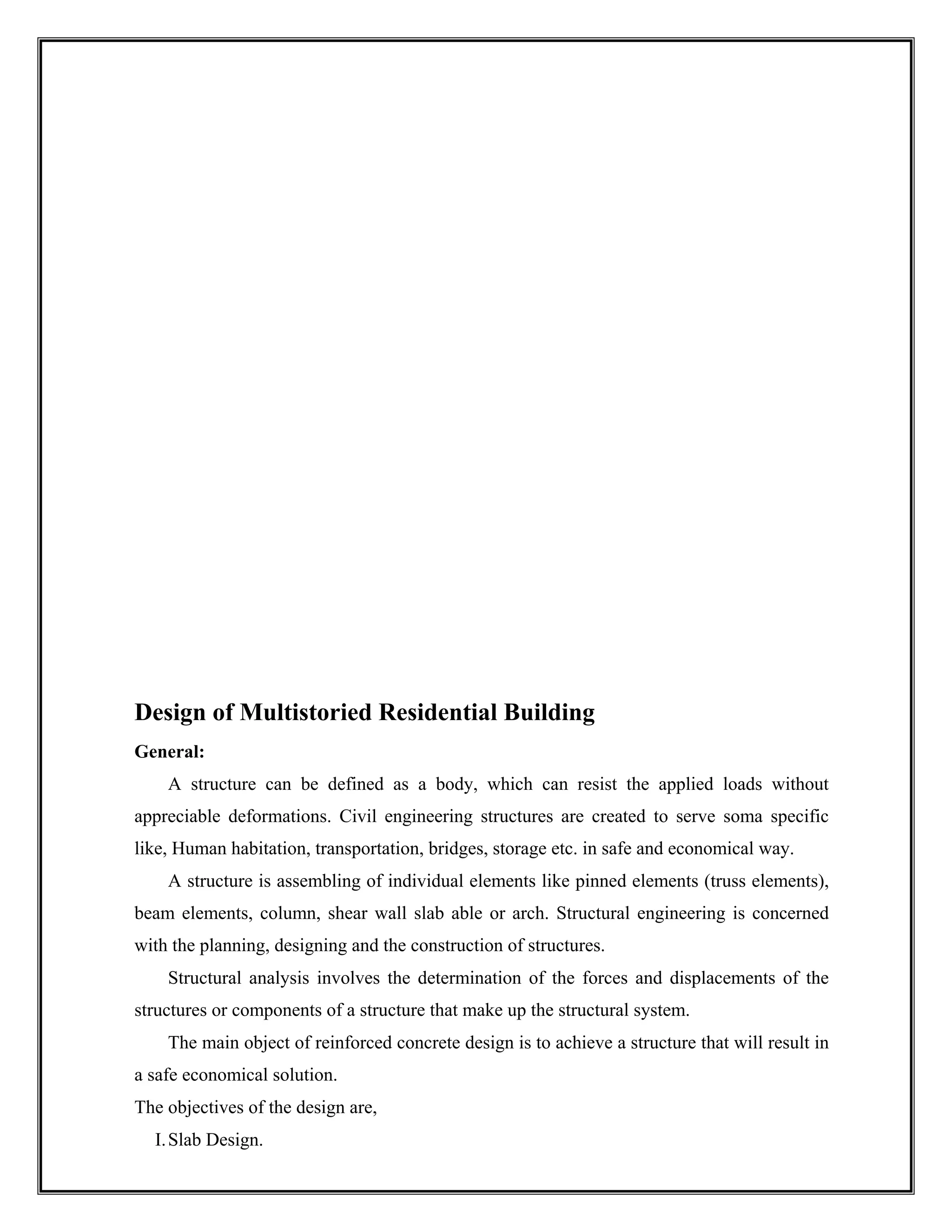 Design of Multistoried Residential Building
General:
A structure can be defined as a body, which can resist the applied loads without
appreciable deformations. Civil engineering structures are created to serve soma specific
like, Human habitation, transportation, bridges, storage etc. in safe and economical way.
A structure is assembling of individual elements like pinned elements (truss elements),
beam elements, column, shear wall slab able or arch. Structural engineering is concerned
with the planning, designing and the construction of structures.
Structural analysis involves the determination of the forces and displacements of the
structures or components of a structure that make up the structural system.
The main object of reinforced concrete design is to achieve a structure that will result in
a safe economical solution.
The objectives of the design are,
I.Slab Design.
 